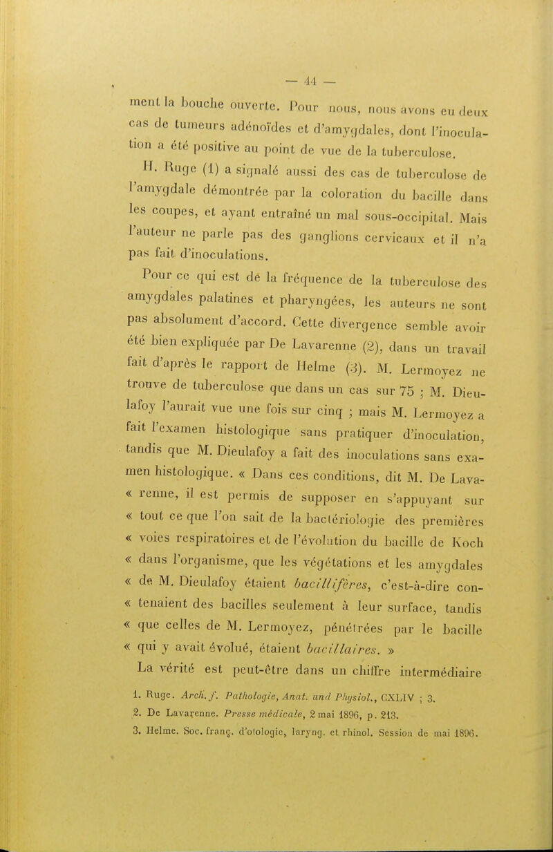 ment la houche ouvertc. Pour nous, nons avons en deux cas de tumeurs ad^nordes et d'amyrfdales, dont l'inocuIa- tion a 6tG positive au point de vue de la tuberculose. H. Rugc (1) a signal6 aussi des cas de tuberculose de ramygdale demontr^e par la coloration du bacille dans les coupes, et ayant entrauK^ un mal sous-occipital. Mais Tauteur ne parle pas des ganglions cervicaux et il n'a pas fait d'inoculalions. Pour cc qui est de la frequence de la tuberculose des amygdales palatines et pharyngees, les auteurs ne sont pas absolument d'accord. Cette divergence semble avoir a6 bien expliquee par De Lavarenne (2), dans un travail fait d'apres le rapport de Helme M. Lermoyez ne trouve de tuberculose que dans un cas sur 75 : M. Dieu- lafoy 1'aurait vue une fois sur cinq ; mais M. Lermoyez a faitrexamen histologique sans pratiquer d'inoculation, tandis que M. Dieulafoy a fait des inoculations sans exa- menhistologique. « Dans ces conditions, dit M. De Lava- « renne, il est permis de supposer en s'appuyant sur « tout ce que l'on sait de la bacteriologie des premieres « voies respiratoires et de revolution du bacille de Koch « dans l'organisme, que les vegetations et les amygdales « de M. Dieulafoy ^taient hacilliferes, c'est-a-dire con- « tenaient des bacilles seulement a leur surface, tandis « que celles de M. Lermoyez, p6nelrees par le bacille « qui y avait 6volue, etaient bacillaires. » La veritt^ est peut-Stre dans un chilfre intermediaire 1. Ruge. ArcH.f. Pathologie, Anat. und Physiol., CXLIV ; 3, 2. De Lavarenne. Presse midicale, 2 mai 1896, p. 213. 3. Helme. Soc. frantj. d'otologic, laryng. et rhinol, Session dc mai 189(3.