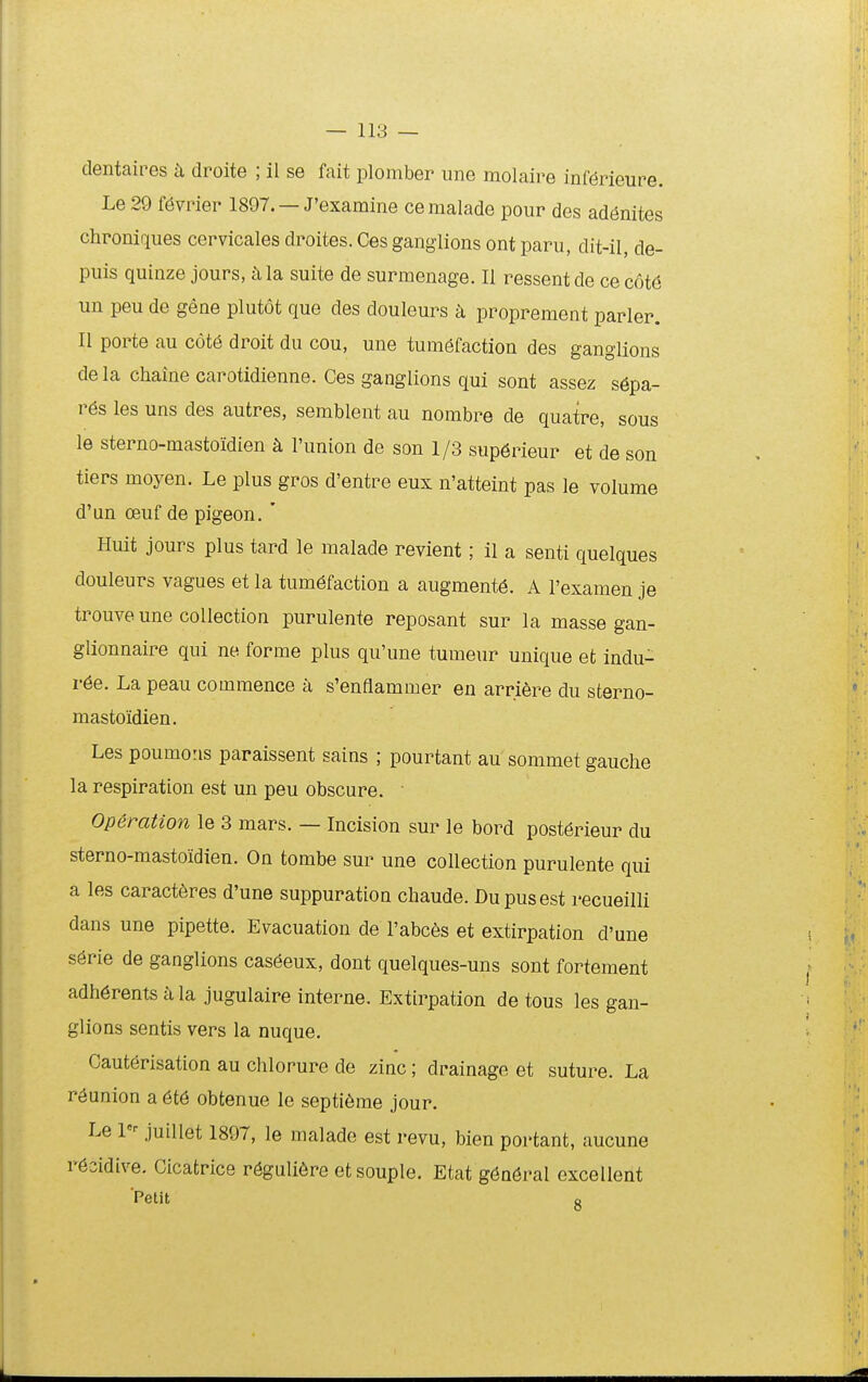 dentaires droite ; II se fait plomber une molaire inmrieure. Le 29 f^vrier 1897. — J'examine cemalade pour des ad(5nites chroniques cervicales droites. Ces ganglions ont paru, dit-il, de- puis quinze jours, k la suite de surmenage. II ressent de ce cotd un peu de gene plutot que des douleurs h proprement parler. II porte au c6t6 droit du cou, une tum6faction des ganglions dela chaine carotidienne. Ces ganglions qui sont assez s6pa- r6s les uns des autres, semblent au nombre de quatre, sous le sterno-mastoidien k l'union de son 1/3 sup6rieur et de son tiers moyen. Le plus gros d'entre eux n'atteint pas le volume d'un oeuf de pigeon. ' Huit jours plus tard le malade revient; il a senti quelques douleurs vagues et la tum^faction a augment^. A Fexamen je trouve une collection purulente reposant sur la masse gan- glionnaire qui ne forme plus qu'une tumeur unique et indu- r6e. La peau commence a s'enflammer en arriere du sterno- mastoidien. Les poumoris paraissent sains ; pourtant au sommet gauche la respiration est un peu obscure. • Operation le 3 mars. — Incision sur le bord post6rieur du sterno-mastoidien. On tombe sur une collection purulente qui a les caract^jres d'une suppuration chaude. Dupusest recueilli dans une pipette. Evacuation de Fabces et extirpation d'une s^rie de ganglions cas6eux, dont quelques-uns sont fortement adh6rents a la jugulaire interne. Extirpation de tous les gan- glions sentis vers la nuque. Caut6risation au chlorure de zinc; drainago et suture. La r^union a 6t6 obtenue lc septi6me jour. Le l- juillet 1897, le malade est revu, bien portant, aucune r6cidive. Cicatrice r6guli6re etsouple. Etat g6n6ral excellent 'Petit g