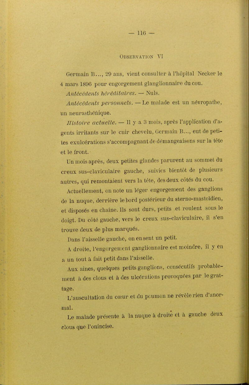 Observation VI Germain B,.., 29 ans, vient consuUer k Phopital Necker le 4 mars 1896 pour engorgement glanglionnaire du cou. AnUcedents MrMitaires. — Nuls. Antec6dents personnels. — Le malade est un n6vropatbe, un neurasth^nique. Histoire actuelle. — II y a 3 mois, apr^s l'application d'a- gents irritants sur le cuir chevelu, Germain B..., eut de peti- tes exulc6rations s'accompagnant de demangeaisons sur la t6te et le front. Un mois apres, deux petites glandes parurent au sommet du creux sus-claviculaire gauche, suivies bientot de plusieurs autres, qui remontaient vers la tete, des deux c6t6s du cou. Actuellement, on note un l^ger engorgement des ganglions de la nuque, derri6re lebord post6rieur du sterno-mastoidien, et dispos6s en chaine. Ils sont durs, petits et roulent sous le doigt. Du cote gauche, vers le creux sus-claviculaire, il s'en trouve deux de plus marqu6s. Dans 1'aisselle gauche, on ensent un petit. A droite, l'engorgeniGn1 ganglionnaire est moindre, il y en a un iout k fait petit dans raisselle. Aux aines, quelques petits ganglions, consdcutifs probable- ment a des clous et ^ des uIc6rations provoquees par legrat- tage. L'auscultation du coeur et du pcumon ne r^velerien d'anor- mal. Le malade pr^sente k la nuque a droite et k gauche deux clous que ronincise.