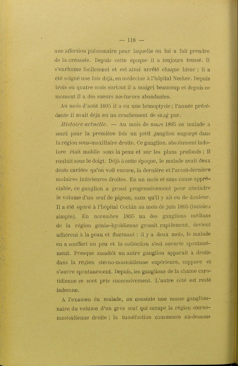 iine afliectioQ pulmonaire poui' iaquelle on lui a fait pvondre de la cr6osote. Depuis cette 6poque il a toujours touss6. II s'enrliume facilement et est ainsi arr§t6 chaque Liver ; il a 6t6 soign6une fois dejti, en medecine iiriiopital Necker. Depuis trois ou quatre mois surtout il a maigri beaucoup et depuis ce moment il a des sueurs nocturnes abondantes. Au mois d'aout 1895 il a eu une h(3moptysie; rann6e pr6c6- dente il avait deja, eu un crachement de sang pur. Histoire actuelle. — Au mois de mars 1895 ce malade a senti pour la premiere fois un petit ganglion engorg6 dans laregion sous-maxillaire droite. Ce ganglion, absolument indo- lore etait mobile sous la peau et sur les plans profonds ; il roulaitsous le doigt. Deja acette 6poque, le malade avait deux dents cari6es qu'on voit encore, la derni6re et ravant-derni^re molaires inferieures droites. En un mois et sans cause appr6- ciable, ce ganglion a grossi progressivement pour atteindre le volume d'un oeuf de pigeon, sans qu'il y ait eu de douleur. II a 6t6 op6re a Thopital Cochin au mois de juin 1895 (incisioa simple). En novembre 1895 un des ganglions medians de la region genio-hyoidienne grossit rapidement, devient adh^rent k la peau et fluctuant: il y a deux mois, le malade en a souffert un peu et la collection s'est ouverte spontanci- ment. Presque aussitot un autre ganglion apparait k droite dans la r6gion sterno-mastoidienne superieure, suppure et s'ouvre spontaneraent. Depuis, les ganglions de la chaine caro- tidienne se sont pris successivement. L'autre c6t6 est rest6 indemne. A 1'examen du malade, on constate une masse ganglion- naire du volume d'un gros oeuf qui occupe la r6gion sterno- mastoidienne droite ; la tura6faction commence au-dessous