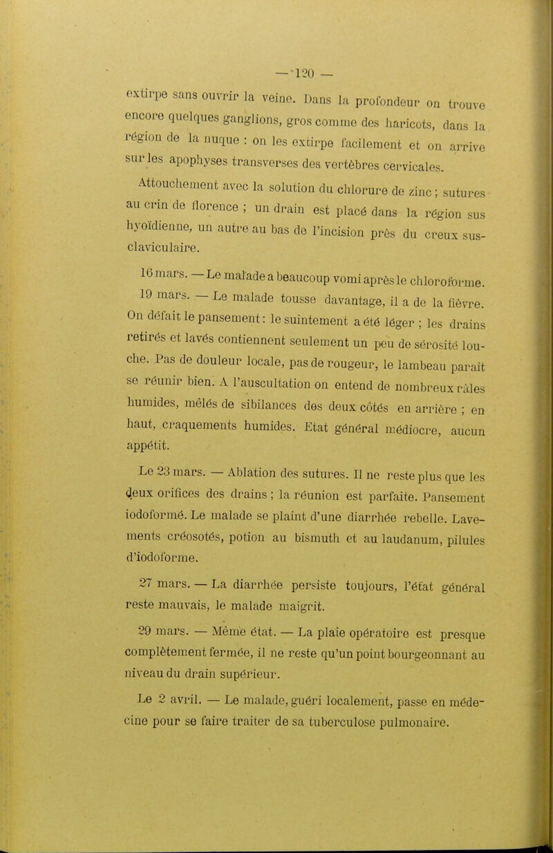 extirpe sans ouvrir la veine. Dans la profondeur on trouve encore quelques ganglions, gros comme des haricots, dans la r6gion de la nuque : on les extirpe facileraent et on arrive sur les apophyses transverses des vert6bres cervicales. Attouchement avec la solution du chlorure de zim; sutures au crin de florence ; un drain est plac6 dans la r6gion sus hyoidienne, un autre au bas de I'incision pres du creux sus- claviculaire. 16mars. — Le malade a beaucoup vomiapr6sIe chloroforme. 19 mars. - Le malade tousse davantage, il a de la fi6vre. On d^faitlepansement: le suintement aet6 leger ; les drains retires et Iav6s contiennent seulement un peu de serosite lou- che. Pas de douleur locale, pas de rougeur, le lambeau parait se r6unir bien. A I'auscuItation on entend de nombreux rales humides, meI6s de sibilances des deux c6t6s eu arriere ; en haut, craquements humides. Etat gen6ral mediocre, aucun appetit. Le 23 mars. — Ablation des sutures. II ne reste plus que les (^eux oriflces des drains ; la r^union est parfaite. Pansement iodoform^. Le malade se plaint d'une diarrh6e rebelle. Lave- ments cr6osot6s, potiou au bismuth et au laudanum, pilules d'iodoforme. 27 mars. — La diarrhee persiste toujours, I'6tat gen6ral reste mauvais, le malade maigrit. 29 mars. — Meme 6tat. — La plaie op6ratoire est presque completement ferm^e, il ne reste qu'un point bourgeonnant au niveau du drain superieur. Le 2 avril. — Le malade, gu6ri localement, passe en m6de- cine pour se faire traiter de sa tuberculose pulmonaire.