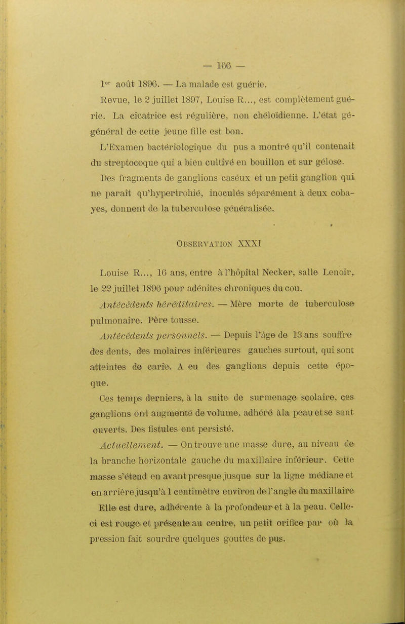 aout 1896. —Lamalade est gu^rio. llcvue, le 2 juillet 1897, Louise R..., est completement gue- rie. La cicatrice est reguli6re, uou ch61oidienne. L'6tat g6- g6n(iral de cette jeune flUe est bon. L'Examen bacteriologique du pus a montr6 qu'il contenait du streptocoque qui a bien cultiv6 en bouillon et sur g6Iose. Des fragments de gauglions caseux et un petit ganglion qui ne parait qu'hypertrohie, inocules s6par6ment k deux coba- yes, donnent de la tuberculose gcn6ralis6e. Obseryation XXXI Louise R..., 16 ans, cntre a,Thopital Necker, salle Lenoir,. le 22 juillet 1896 pour adenites chroniques ducou. Antececlents h&reditaires. — Mere morte de tuberculose pulmonaire. P6re tousse. Antecedents personnels. — Depuis Tage de 13 ans souffre des dents, des molaires interieures gauches surtout, qui sont atteiates de carie. A eu des ganglions depuis cette epo- que. Ces temps derniers, h la suite de surmenage scolaire, ces ganglions ont augmente de volume, adhere ^ila peau et se sont ouverts. Des flstules ont persist6. Actuellement. — Ontrouveune masse dure, au niveau de la branche horizontale gauche du maxillaire inf6rieur. Cette masses'etend en avantpresque jusque sur la ligne medianeet enarrierejusqu'ii 1 centim6tre environ de Tangle du maxillaire Elle est dure, adherente ti la profondeur et la peau. Celle- oi est rouge et pr^sente au centre, un petit oriQce par oii la pression fait sourdre quelques gouttcs de pus.