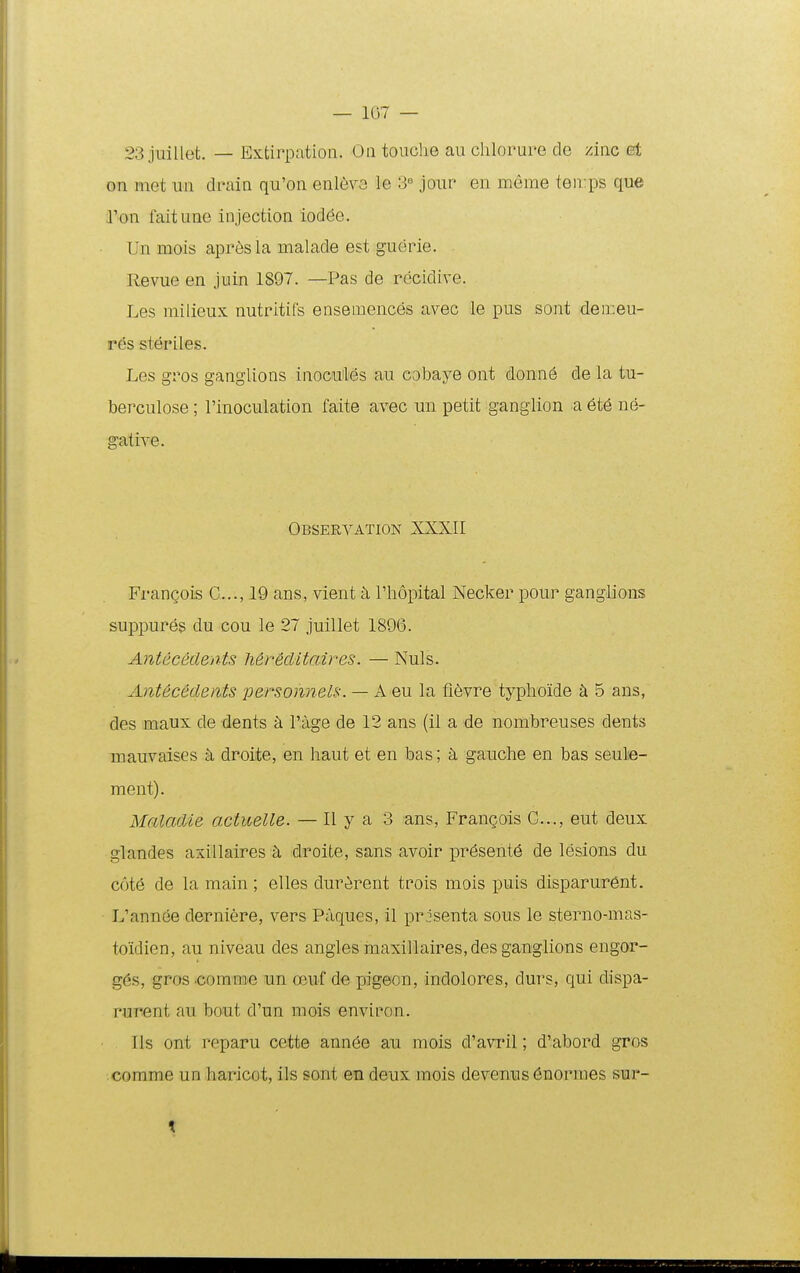 — 107 — 23 juillet. — Extirpation. On touclie au chlorure cle zinc et on mct un drain qu'on enlevo le S-' jour en meme teirps que ron faitune injection iodee. Un mois apresla malade est guerie. Revue en juin 1897. —Pas de rccidive. Les milieux nutritifs ensemences avec le pus sont deireu- res steriles. Les gros ganglions inocu;les au cobaye ont donn^ de la tu- berculose; rinoculation faite avec un petit ganglion a 6t6 ne- gative. Observation XXXII FranQois C..., 19 ans, vient k rhopital Necker pour ganglions suppures du cou le 27 juillet 1896. AnUceclents Mreclitaires. — Nuls. Antec&dents persohneis. — A eu la fievre typlioide k 5 ans, des maux de dents k i':age de 12 ans (il a de nombreuses dents mauvaises k droite, en haut et en bas; gauche en bas seule- ment). Maladie actuelle. — 11 y a 3 ans, Frangois C..., eut deux glandes axillaires k droite, sans avoir pr6sent6 de lesions du c6t6 de la raain ; elles dur^rent trois mois puis disparurent. L'annee derniere, vers Paques, il prisenta sous le sterno-mas- toidien, au niveau des angles maxillaires,des ganglions engoi*- g6s, gros .comniie un oeuf de pigeon, indolores, durs, qui dispa- rurent au bout d'un mois environ. Ils ont reparu cette ann6e au mois d'avi*il; d'abord gros comme un haricot, ils sant en deux raois devenus 6normes sur- t