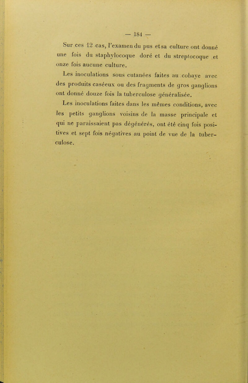 Sur ces 12 cas, rexamendu pus etsa culture ont donne une fois du staphylocoque dor6 et du streptocoque et onze Ibis aucune culture. Les inoculations sous cutan6es faites au cobaye avec des produits cas(5eux ou des fragmenls de gros ganglions ont donne douze fois la tuberculose g6n6ralis(5e. Les inoculations faites dans les m^mes condilions, avec les petits ganglions voisins de la masse principale et qui ne paraissaient pas deg^neres, ont 6t6 cinq fois posi- tives et sept fois n^gatives au point de vue de la tuber- culose.