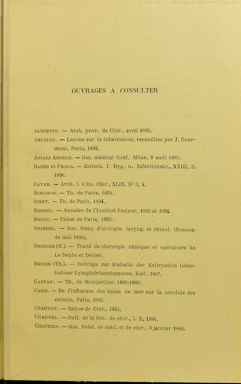 OUVRAGES A CONSULTER Albertin. — Arch. prov. de Chir., avril 1895. Arloing. — Legons sur la tuberculose, recueiiiies par J. Cour- mont, Paris, 1892. Ariari Angelo. — Gaz. medical Gonf. Milan, 8 aout 1885. Bab^is et Proca. — Zeitsch. f. Hyg. u. Infectionskr., XXIII, 3, 18911. Bayer. — Arch. f. klin. Ghir., XLIX. 3, 4. Berghon. — Th. de Paris, 1894. BiNET. — Th. de Paris, 1894. BoRREL. — Annales de Tlnstitut Pasteur, 1893 et 1894. BOUJU. — These de Paris, 1892. Brindel. — Soc. frang. d'otologie, laryng. et rhinoL (Session de mai 1896). Brodier(H.). — Traite de chirurgie cliniqae et operatoire de Le Dentu et Delbet. Bruhn (Th.). — Beitrage zur Statistik der Extirpation tuber- kuloser Lymphdriisentumoren. Kiel. 1887. Castan. — Th. de Montpellier, 1888-1889. Cazin. — De 1'influence des bains de mer sur la scrofule des enfants, Paris, 1885. Gharvot. — Revue de Chir., 1884. Ghauvel. — Buil. de la Soc. de chir., L X, 1884. CHHriTiE.M. — Gaz. Ilebd. de med. et de chir., 8 janvier 1886.