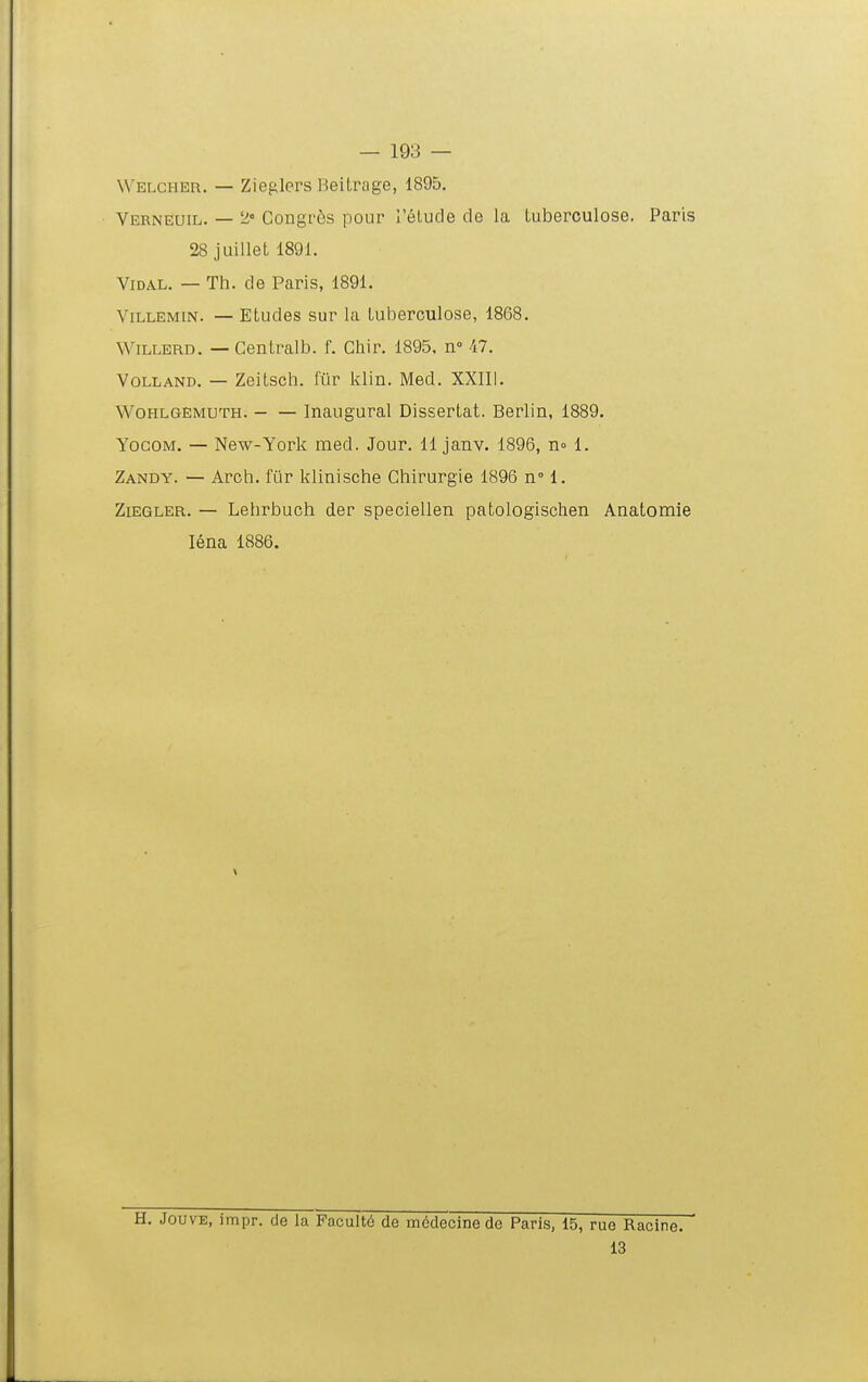 Wblcher. — Zieglers Beitrage, 1895. Verneuil. — 2« Congi'6s pour relude cle la tuberculose. Paris 28 juillet 1891. ViDAL. — Th. de Paris, 1891. ViLLEMiN. — Etudes sur la tuberculose, 1868. WiLLERD. — Gentralb. f. Chir. 1895, n 47. VOLLAND. — Zeitsch. fiir kWn. Med. XXIIl. WOHLGEMUTH. — — Inaugural Dissertat. Berlin, 1889. YocoM, — New-York med. Jour. 11 janv. 1896, no 1. Zandy. — Arch. fiir klinische Chirurgie 1896 n° 1. ZiEGLER. — Lehrbuch der speciellen patologischen Anatomie lena 1886. H. JouvE, impr. de la Pacult6 de m6decinecle Paris, 15, rue Racine. 13