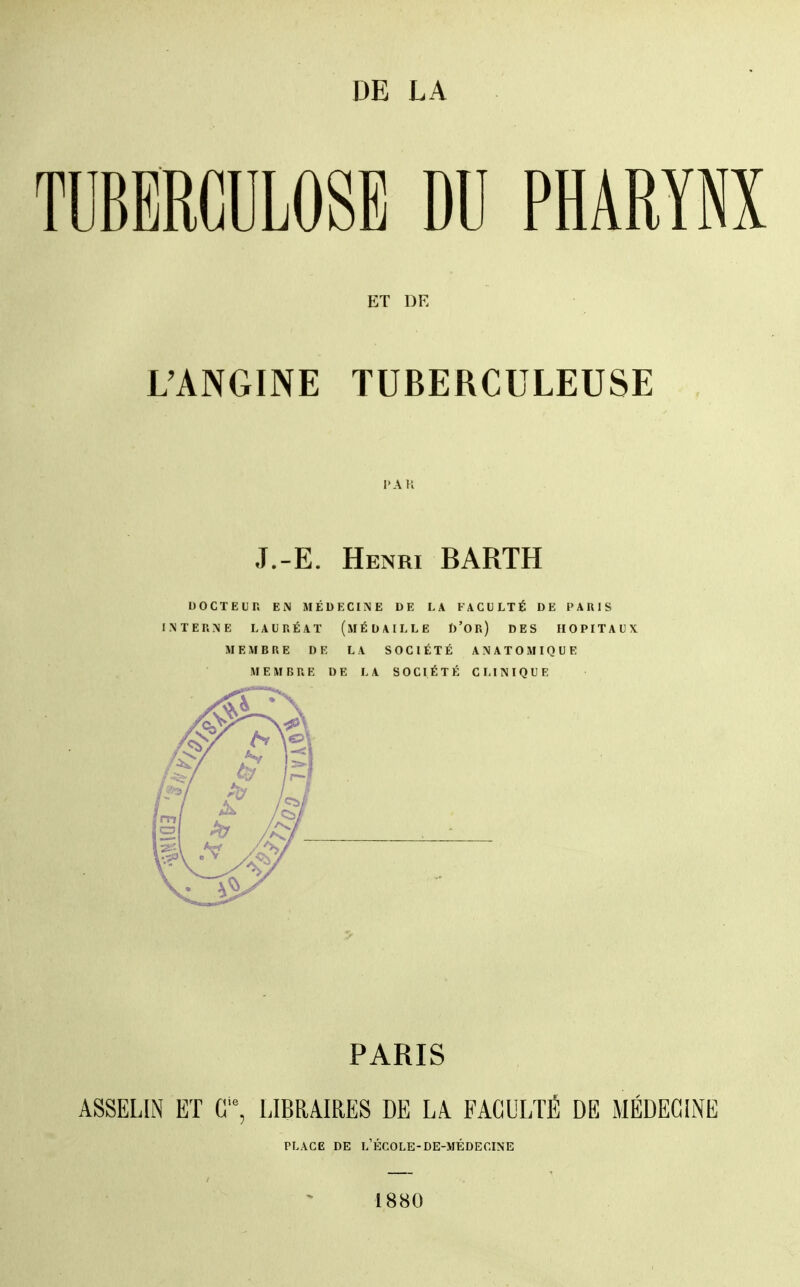 DE LA TUBERCULOSE DU PHARYNX ET DE L'ANGINE TUBERCULEUSE J.-E. Henri BARTH DOCTEUR EN MÉDECINE DE LA FACULTÉ DE PAIIIS INTERNE LAURÉAT (MÉDAILLE D'OR) DES HOPITAUX MEMBRE DR LA SOCIÉTÉ ANATOMIQUE MEMBRE DE LA SOCIÉTÉ CLINIQUE PARIS ASSELIN ET C, EIBRAIRES DE LA FACULTÉ DE MÉDECINE PLACE DE l'École-DE-MÉDECINE 1880