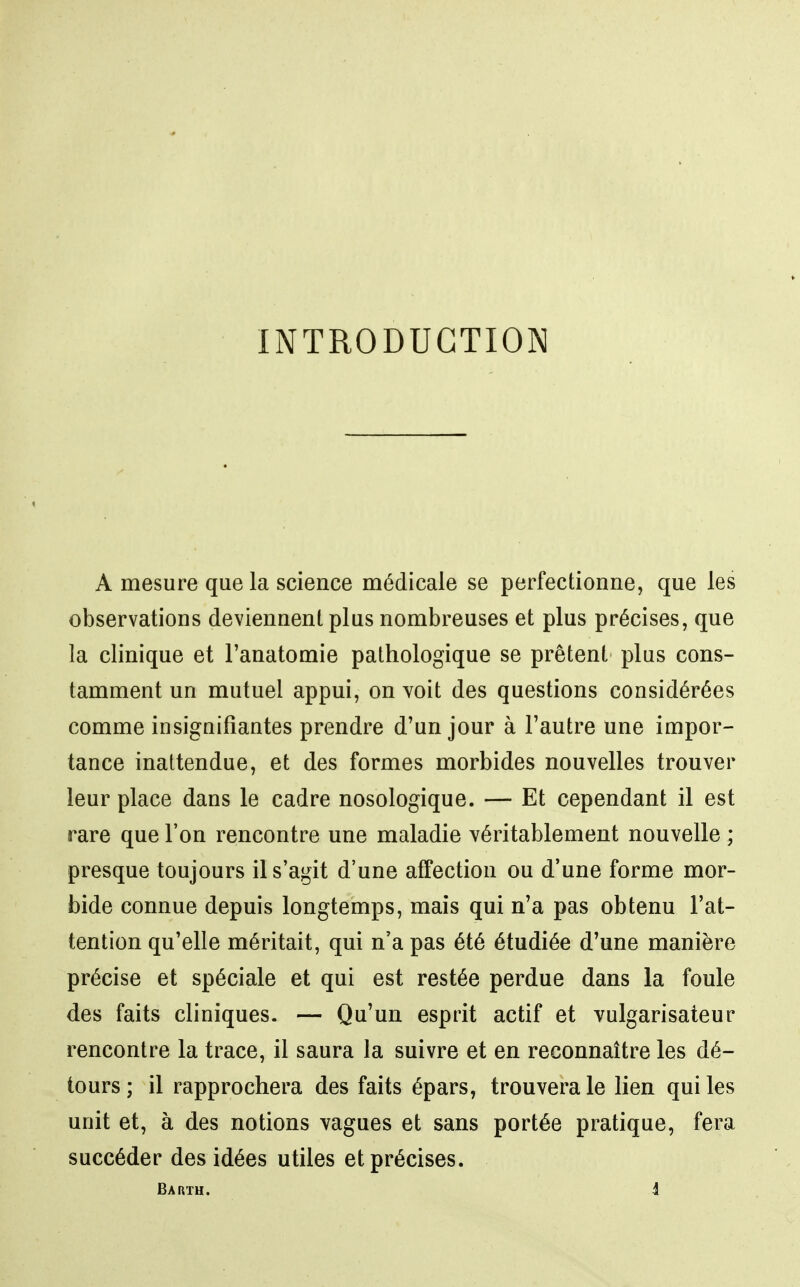 INTRODUCTION A mesure que la science médicale se perfectionne, que les observations deviennent plus nombreuses et plus précises, que la clinique et l'anatomie pathologique se prêtent plus cons- tamment un mutuel appui, on voit des questions considérées comme insignifiantes prendre d'un jour à l'autre une impor- tance inattendue, et des formes morbides nouvelles trouver leur place dans le cadre nosologique. — Et cependant il est rare que l'on rencontre une maladie véritablement nouvelle ; presque toujours il s'agit d'une affection ou d'une forme mor- bide connue depuis longtemps, mais qui n'a pas obtenu l'at- tention qu'elle méritait, qui n'a pas été étudiée d'une manière précise et spéciale et qui est restée perdue dans la foule des faits cliniques. — Qu'un esprit actif et vulgarisateur rencontre la trace, il saura la suivre et en reconnaître les dé- tours; il rapprochera des faits épars, trouvera le lien qui les unit et, à des notions vagues et sans portée pratique, fera succéder des idées utiles et précises. Barth. J
