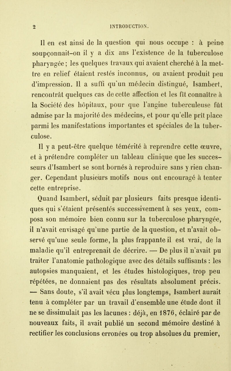 Il en est ainsi de la question qui nous occupe : à peine soupçonnait-on il y a dix ans l'existence de la tuberculose pharyngée ; les quelques travaux qui avaient cherché à la met- tre en relief étaient restés inconnus, ou avaient produit peu d'impression. 11 a suffi qu'un médecin distingué, Isambert, rencontrât quelques cas de cette affection et les fît connaître à la Société des hôpitaux, pour que l'angine tuberculeuse fût admise par la majorité des médecins, et pour qu'elle prît place parmi les manifestations importantes et spéciales de la tuber- culose. Il y a peut-être quelque témérité à reprendre cette œuvre, et à prétendre compléter un tableau chnique que les succes- seurs d'Isambert se sont bornés à reproduire sans y rien chan- ger. Cependant plusieurs motifs nous ont encouragé à tenter cette entreprise. Quand Isambert, séduit par plusieurs faits presque identi- ques qui s'étaient présentés successivement à ses yeux, com- posa son mémoire bien connu sur la tuberculose pharyngée, il n'avait envisagé qu'une partie de la question, et n'avait ob- servé qu'une seule forme, la plus frappante il est vrai, de la maladie qu'il entreprenait de décrire. — De plus il n'avait pu traiter l'anatomie pathologique avec des détails suffisants : les autopsies manquaient, et les études histologiques, trop peu répétées, ne donnaient pas des résultats absolument précis. — Sans doute, s'il avait vécu plus longtemps, Isambert aurait tenu à compléter par un travail d'ensemble une étude dont il ne se dissimulait pas les lacunes : déjà, en 1876, éclairé par de nouveaux faits, il avait publié un second mémoire destiné à rectifier les conclusions erronées ou trop absolues du premier,