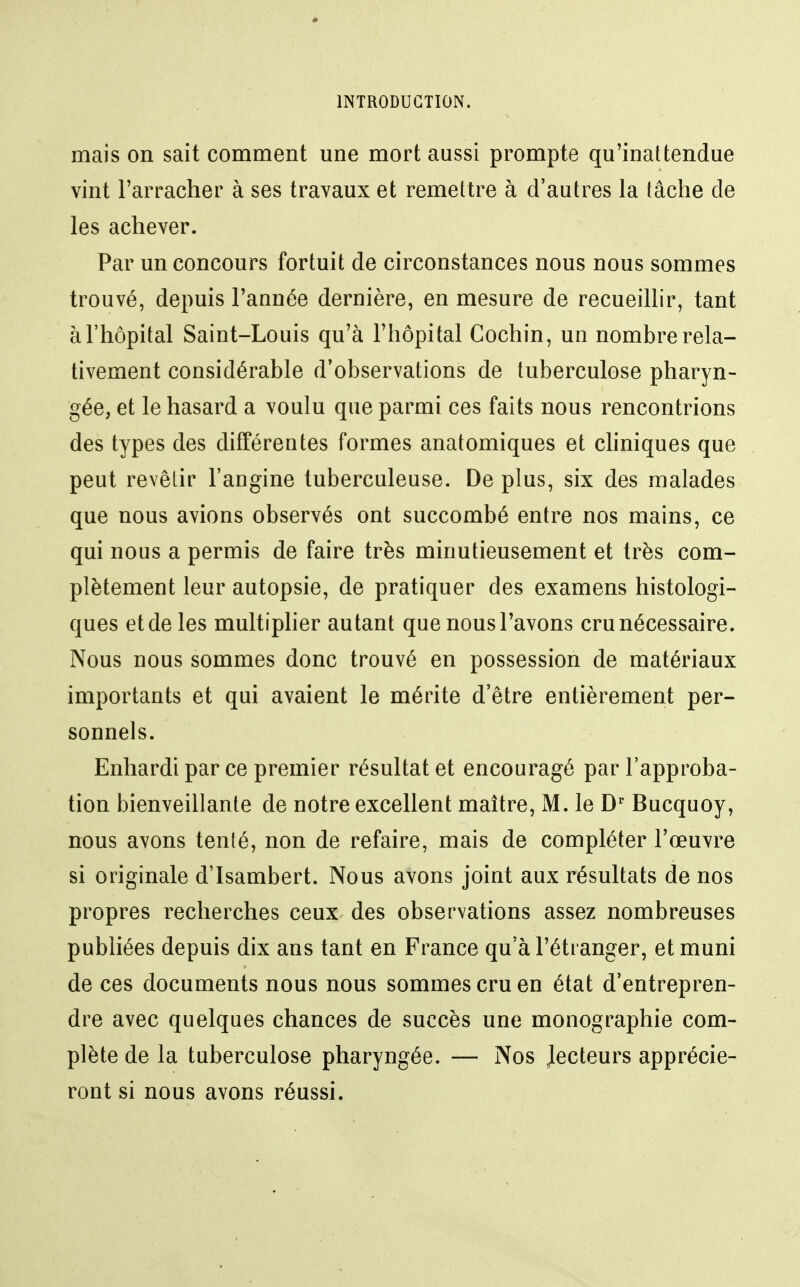 mais on sait comment une mort aussi prompte qu'inattendue vint l'arracher à ses travaux et remettre à d'autres la tâche de les achever. Par un concours fortuit de circonstances nous nous sommes trouvé, depuis l'année dernière, en mesure de recueillir, tant à l'hôpital Saint-Louis qu'à l'hôpital Cochin, un nombre rela- tivement considérable d'observations de tuberculose pharyn- gée, et le hasard a voulu que parmi ces faits nous rencontrions des types des différentes formes anatomiques et chniques que peut revêtir l'angine tuberculeuse. De plus, six des malades que nous avions observés ont succombé entre nos mains, ce qui nous a permis de faire très minutieusement et très com- plètement leur autopsie, de pratiquer des examens histologi- ques et de les multiplier autant que nous l'avons cru nécessaire. Nous nous sommes donc trouvé en possession de matériaux importants et qui avaient le mérite d'être entièrement per- sonnels. Enhardi par ce premier résultat et encouragé par l'approba- tion bienveillante de notre excellent maître, M. le D* Bucquoy, nous avons tenté, non de refaire, mais de compléter l'œuvre si originale d'Isambert. Nous avons joint aux résultats de nos propres recherches ceux des observations assez nombreuses publiées depuis dix ans tant en France qu'à l'étranger, et muni de ces documents nous nous sommes cru en état d'entrepren- dre avec quelques chances de succès une monographie com- plète de la tuberculose pharyngée. — Nos Jecteurs apprécie- ront si nous avons réussi.
