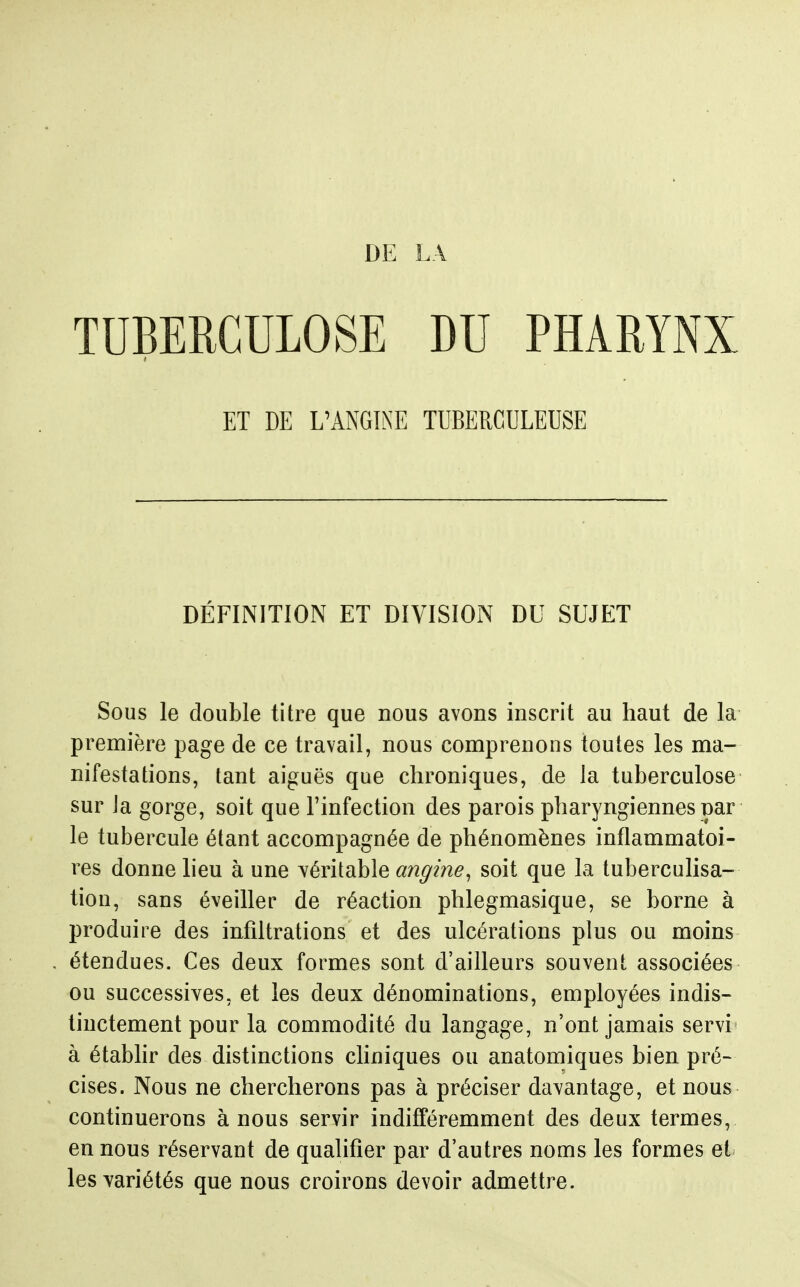 TUBERCULOSE DU PHARYNX ET DE L'ANGINE TUBERCULEUSE DÉFINITION ET DIVISION DU SUJET Sous le double titre que nous avons inscrit au haut de la première page de ce travail, nous comprenons toutes les ma- nifestations, tant aiguës que chroniques, de la tuberculose sur la gorge, soit que l'infection des parois pharyngiennes par le tubercule étant accompagnée de phénomènes inflammatoi- res donne heu à une véritable ^z/z^m^, soit que la tuberculisa- tion, sans éveiller de réaction phlegmasique, se borne à produire des infiltrations et des ulcérations plus ou moins étendues. Ces deux formes sont d'ailleurs souvent associées ou successives, et les deux dénominations, employées indis- tinctement pour la commodité du langage, n'ont jamais servi à établir des distinctions cliniques ou anatomiques bien pré- cises. Nous ne chercherons pas à préciser davantage, et nous continuerons à nous servir indifféremment des deux termes, en nous réservant de qualifier par d'autres noms les formes el- les yariétés que nous croirons devoir admettre.
