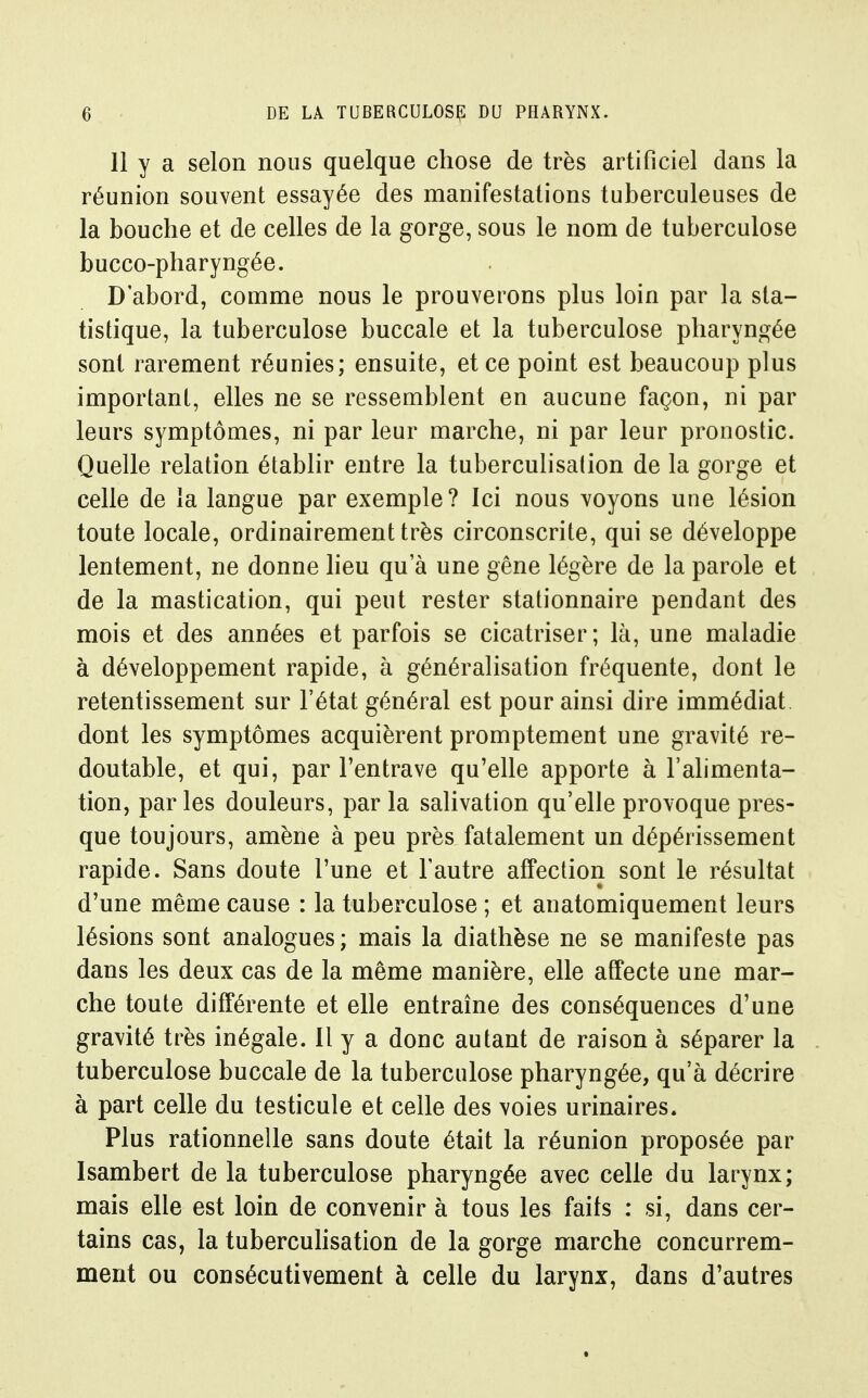 11 y a selon nous quelque chose de très artificiel dans la réunion souvent essayée des manifestations tuberculeuses de la bouche et de celles de la gorge, sous le nom de tuberculose bucco-pharyngée. D'abord, comme nous le prouverons plus loin par la sta- tistique, la tuberculose buccale et la tuberculose pharyn^^ée sont rarement réunies; ensuite, et ce point est beaucoup plus important, elles ne se ressemblent en aucune façon, ni par leurs symptômes, ni par leur marche, ni par leur pronostic. Quelle relation établir entre la tuberculisation de la gorge et celle de la langue par exemple? Ici nous voyons une lésion toute locale, ordinairement très circonscrite, qui se développe lentement, ne donne lieu qu'à une gêne légère de la parole et de la mastication, qui peut rester stationnaire pendant des mois et des années et parfois se cicatriser; là, une maladie à développement rapide, à généralisation fréquente, dont le retentissement sur l'état général est pour ainsi dire immédiat dont les symptômes acquièrent promptement une gravité re- doutable, et qui, par l'entrave qu'elle apporte à l'alimenta- tion, parles douleurs, par la salivation qu'elle provoque pres- que toujours, amène à peu près fatalement un dépérissement rapide. Sans doute l'une et l'autre affection sont le résultat d'une même cause : la tuberculose ; et anatomiquement leurs lésions sont analogues ; mais la diathèse ne se manifeste pas dans les deux cas de la même manière, elle affecte une mar- che toute différente et elle entraîne des conséquences d'une gravité très inégale. Il y a donc autant de raison à séparer la tuberculose buccale de la tuberculose pharyngée, qu'à décrire à part celle du testicule et celle des voies urinaires. Plus rationnelle sans doute était la réunion proposée par Isambert de la tuberculose pharyngée avec celle du larynx; mais elle est loin de convenir à tous les faits : si, dans cer- tains cas, la tubercuhsation de la gorge marche concurrem- ment ou consécutivement à celle du larynx, dans d'autres