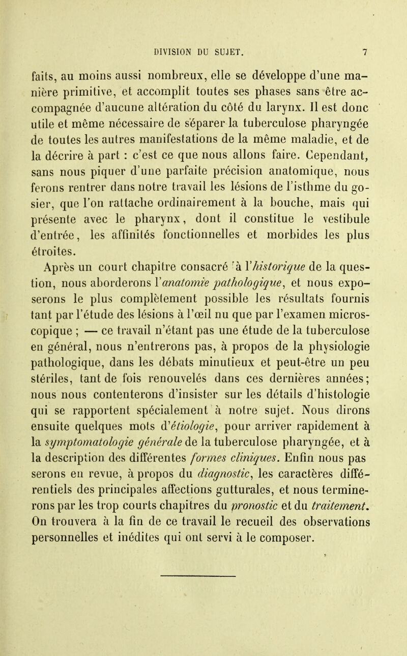 faits, au moins aussi nombreux, elle se développe d'une ma- nière primitive, et accomplit toutes ses phases sans être ac- compagnée d'aucune altération du côté du larynx. Il est donc utile et même nécessaire de séparer la tuberculose pharyngée de toutes les autres manifestations de la même maladie, et de la décrire à part : c'est ce que nous allons faire. Cependant, sans nous piquer d'une parfaite précision anatomique, nous ferons rentrer dans notre travail les lésions de l'isthme du go- sier, que Ton rattache ordinairement à la bouche, mais qui présente avec le pharynx, dont il constitue le vestibule d'entrée, les affinités fonctionnelles et morbides les plus étroites. Après un court chapitre consacré 'à Y historique de la ques- tion, nous aborderons Yanatomie pathologique^ et nous expo- serons le plus complètement possible les résultats fournis tant par l'étude des lésions à l'œil nu que par l'examen micros- copique ; — ce travail n'étant pas une étude de la tuberculose en général, nous n'entrerons pas, à propos de la physiologie pathologique, dans les débats minutieux et peut-être un peu stériles, tant de fois renouvelés dans ces dernières années; nous nous contenterons d'insister sur les détails d'histologie qui se rapportent spécialement à notre sujet. Nous dirons ensuite quelques mots à'étiologie, pour arriver rapidement à \di symptomatologie ^e'/iera/^ de la tuberculose pharyngée, et à la description des différentes formes cliniques. Enfin nous pas serons en revue, à propos du diagnostic^ les caractères diffé- rentiels des principales affections gutturales, et nous termine- rons par les trop courts chapitres du pronostic et du traitement. On trouvera à la fin de ce travail le recueil des observations personnelles et inédites qui ont servi à le composer.