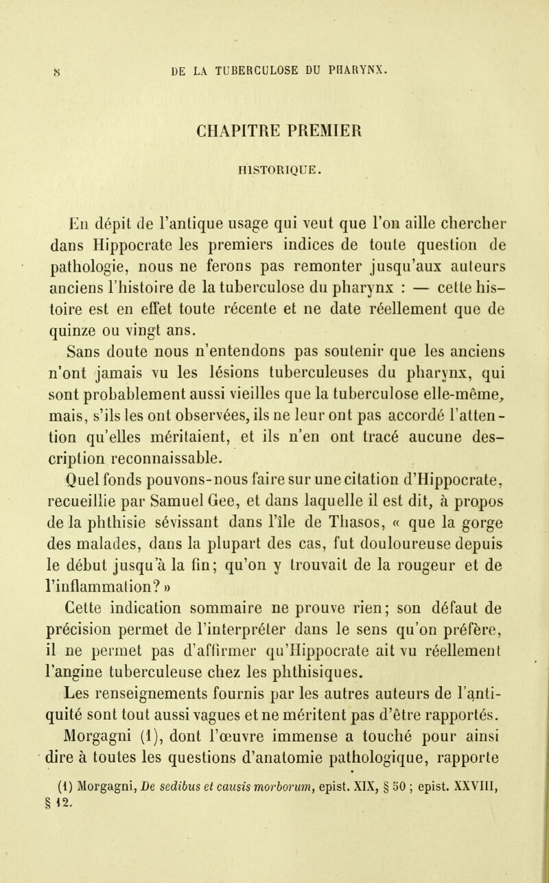 CHAPITRE PREMIER HISTORIQUE. En dépit de Fantique usage qui veut que l'on aille chercher dans Hippocrate les premiers indices de toute question de pathologie, nous ne ferons pas remonter jusqu'aux auteurs anciens l'histoire de la tuberculose du pharynx : — cette his- toire est en effet toute récente et ne date réellement que de quinze ou vingt ans. Sans doute nous n'entendons pas soutenir que les anciens n'ont jamais vu les lésions tuberculeuses du pharynx, qui sont probablement aussi vieilles que la tuberculose elle-même^ mais, s'ils les ont observées, ils ne leur ont pas accordé l'atten- tion qu'elles méritaient, et ils n'en ont tracé aucune des- cription reconnaissable. Quel fonds pouvons-nous faire sur une citation d'Hippocrate, recueillie par Samuel Gee, et dans laquelle il est dit, à propos de la phthisie sévissant dans l'île de Thasos, « que la gorge des malades, dans la plupart des cas, fut douloureuse depuis le début jusqu'à la fin; qu'on y trouvait de la rougeur et de l'inflammation? » Cette indication sommaire ne prouve rien; son défaut de précision permet de l'interpréter dans le sens qu'on préfère, il ne permet pas d'aftirmer qu'Hippocrate ait vu réellement l'angine tuberculeuse chez les phthisiques. Les renseignements fournis par les autres auteurs de l'anti- quité sont tout aussi vagues et ne méritent pas d'être rapportés. Morgagni (1), dont l'œuvre immense a touché pour ainsi dire à toutes les questions d'anatomie pathologique, rapporte (1) Morgagni, De sedibus et causis morborum, epist. XIX, § 30 ; epist. XXVIII,
