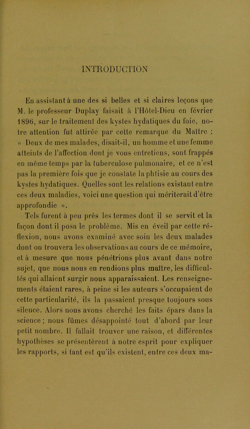 INTRODUCTION En assislantà une des si belles et si claires leçons que M. le professeur Duplay faisait à l’Hôlel-Dieu en février 189b, sur le traitemenl des kysles hydatiques du foie, no- tre attention fut attirée par cette remarque du Maître : « Deux de mes malades, disait-il, un homme et une femme alteints de l’affection dont je vous entretiens, sont frappés en même temps par la tuberculose pulmonaire, et ce n’est pas la première fois que je constate la phtisie au cours des kystes hydatiques. Quelles sont les relations existant entre ces deux maladies, voici une question qui mériterait d’être approfondie ». Tels furent à peu près les termes dont il se servit et la façon dont il posa le problème. Mis en éveil par cette ré- flexion, nous avons examiné avec soin les deux malades dont on trouvera les observations au cours de ce mémoire, et à mesure que nous pénétrions plus avant dans notre sujet, que nous nous en rendions plus maître, les difficul- tés qui allaient surgir nous apparaissaient. Les renseigne- ments étaient rares, à peine si les auteurs s’occupaient de cette particularité, ils la passaient presque toujours sous silence. Alors nous avons cherché les faits épars dans la science; nous fûmes désappointé tout d’abord par leur petit nombre. 11 fallait trouver une raison, et différentes hypothèses se présentèrent à notre esprit pour expliquer les rapports, si tant est qu’ils existent, entre ces deux ma-