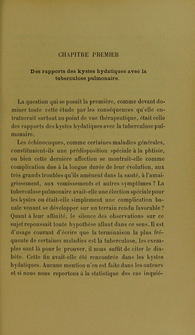 CHAPITRE PREMIER Des rapports des kystes hydatiques avec la tuberculose pulmonaire. La question qui se posait la première, comme devant do- miner toute cette étude par les conséquences qu’elle en- traînerait surtout au point de vue thérapeutique, était celle des rapports des kystes hydatiques avec la tuberculose pul- monaire. Les échinocoques, comme certaines maladies générales, constituaient-ils une prédisposition spéciale à la phtisie, ou bien cette dernière affection se montrait-elle comme complication due à la longue durée de leur évolution, aux très grands troubles qu’ils amènent dans la santé, à l’amai- grissement, aux vomissements et autres symptômes ? La tuberculose pulmonaire avait-elle une élection spécialepour les kystes ou était-elle simplement une complication ba- nale venant se développer sur un terrain rendu favorable? Quant à leur aftinité, le silence des observations sur ce sujet repoussait toute hypothèse allant dans ce sens. R est d’usage courant d’écrire que la terminaison la plus fré- quente de certaines maladies est la tuberculose, les exem- ples sont là pour le prouver, il nous suffît de citer le dia- bète. Cette fin avait-elle été rencontrée dans les kystes hydatiques. Aucune mention n’en est faite dans les auteurs et si nous nous reportons à la statistique des cas inquié-