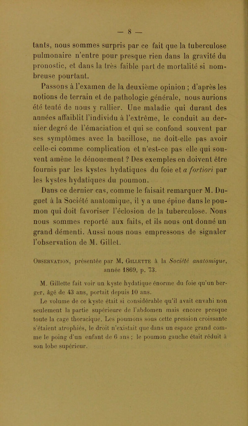 lants, nous sommes surpris par ce fait que la tuberculose pulmonaire n’entre pour presque rien dans la gravité du pronostic, et dans la très faible pai'l de mortalité si nom- breuse pourtant. Passons à l’examen de la deuxième opinion ; d’après les notions de terrain et de pathologie générale, nous aurions été tenté de nous y rallier. Une maladie qui durant des années affaiblit l’individu à l’extrême, le conduit au der- nier degré de l’émaciation et qui se confond souvent par ses symptômes avec la bacillose, ne doit-elle pas avoir celle-ci comme complication et n’est-ce pas elle qui sou- vent amène le dénouement ? Des exemples en doivent être fournis par les kystes hydatiques du foie et a fortiori par les kystes hydatiques du poumon. Dans ce dernier cas, comme le kiisait remarquer M. Du- guet à la Société anatomique, il y a une épine dans le pou- mon qui doit favoriser l’éclosion delà tuberculose. Nous nous sommes reporté aux faits, et ils nous ont donné un grand démenti. Aussi nous nous empressons de signaler l’observation de M. Gillet. Observation, présentée par M. Gillette à la Société anatomique, année 1869, p. 73. M. Gillette fait voir un kyste hydatique énorme du foie qu’un ber- ger, âgé de 43 ans, portait depuis 10 ans. Le volume de ce kyste était si considérable qu’il avait envahi non seulement la partie supérieure de l’abdomen mais encore presque toute la cage thoracique. Les poumons sous cette pression croissante s’étaient atrophiés, le droit n’existait que dans un espace grand com- me le poing d’un enfant de 0 ans ; le poumon gauche était réduit à son lohe supérieur.