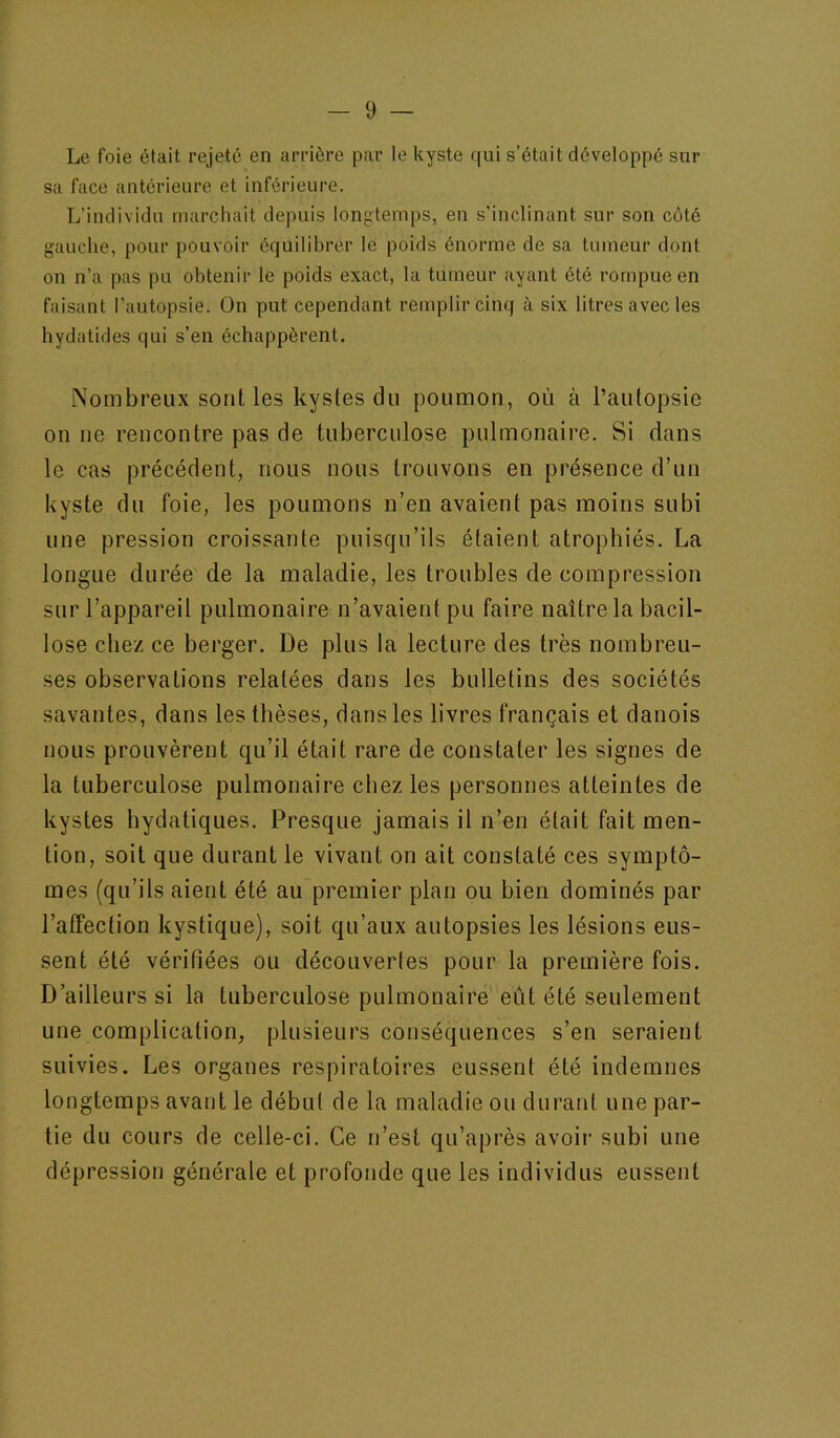 Le foie était rejeté en arrière par le kyste qui s’était développé sur sa face antérieure et inférieure. L’individu marchait depuis longtemps, en s’inclinant sur son coté gauche, pour pouvoir équilibrer le poids énorme de sa tumeur dont on n’a pas pu obtenir le poids exact, la tumeur ayant été rompue en faisant l’autopsie. On put cependant remplir cinq à six litres avec les hydatides qui s’en échappèrent. Nombreux sont les kystes du poumon, où à l’autopsie on ne rencontre pas de tuberculose pulmonaire. Si dans le cas précédent, nous nous trouvons en présence d’un kyste du foie, les poumons n’en avaient pas moins subi une pression croissante puisqu’ils étaient atrophiés. La longue durée de la maladie, les troubles de compression sur l’appareil pulmonaire n’avaient pu faire naître la bacil- lose chez ce berger. De plus la lecture des très nombreu- ses observations relatées dans les bulletins des sociétés savantes, dans les thèses, dans les livres français et danois nous prouvèrent qu’il était rare de constater les signes de la tuberculose pulmonaire chez les personnes atteintes de kystes hydatiques. Presque jamais il n’en était fait men- tion, soit que durant le vivant on ait constaté ces symptô- mes (qu’ils aient été au premier plan ou bien dominés par l’affection kystique), soit qu’aux autopsies les lésions eus- sent été vérifiées ou découvertes pour la première fois. D’ailleurs si la tuberculose pulmonaire eût été seulement une complication, plusieurs coiiséquences s’en seraient suivies. Les organes respiratoires eussent été indemnes longtemps avant le début de la maladie ou duraid une par- tie du cours de celle-ci. Ce n’est qu’après avoir subi une dépression générale et profonde que les individus eussent