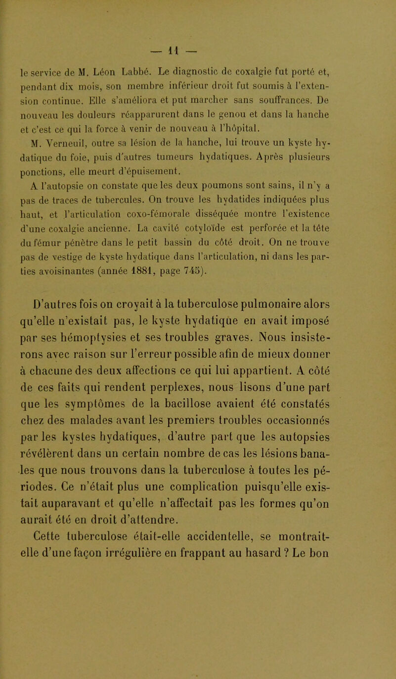 le service de M, Léon Labbé. Le diagnostic de coxalgie fut porté et, pendant dix mois, son membre inférieur droit fut soumis à l’exten- sion continue. Elle s’améliora et put marcher sans souffrances. De nouveau les douleurs réapparurent dans le genou et dans la hanche et c’est ce qui la force à venir de nouveau à l’hôpital. M. Verneuil, outre sa lésion de la hanche, lui trouve un kyste hy- datique du foie, puis d'autres tumeurs hydatiques. Après plusieurs ponctions, elle meurt d’épuisement. A l’autopsie on constate que les deux poumons sont sains, il n’y a pas de traces de tubercules. On trouve les hydatides indiquées plus haut, et l’articulation coxo-férnorale disséquée montre l’existence d’une coxalgie ancienne. La cavité cotyloïde est perforée et la tête du fémur pénètre dans le petit bassin du côté droit. On ne trouve pas de vestige de kyste hydatique dans l’articulation, ni dans les par- ties avoisinantes (année 1881, page 745). D’autres fois on croyait à la tuberculose pulmonaire alors qu’elle u’existait pas, le kyste hydatique en avait imposé par ses hémoptysies et ses troubles graves. Nous insiste- rons avec raison sur l’erreur possible afin de mieux donner à chacune des deux affections ce qui lui appartient. A côté de ces faits qui rendent perplexes, nous lisons d’une part que les symptômes de la bacillose avaient été constatés chez des malades avant les premiers troubles occasionnés par les kystes hydatiques, d’autre part que les autopsies révélèrent dans un certain nombre de cas les lésions bana- les que nous trouvons dans la tuberculose à toutes les pé- riodes. Ce n’était plus une complication puisqu’elle exis- tait auparavant et qu’elle n’alfectait pas les formes qu’on aurait été en droit d’attendre. Cette tuberculose était-elle accidentelle, se montrait- elle d’une façon irrégulière en frappant au hasard ? Le bon