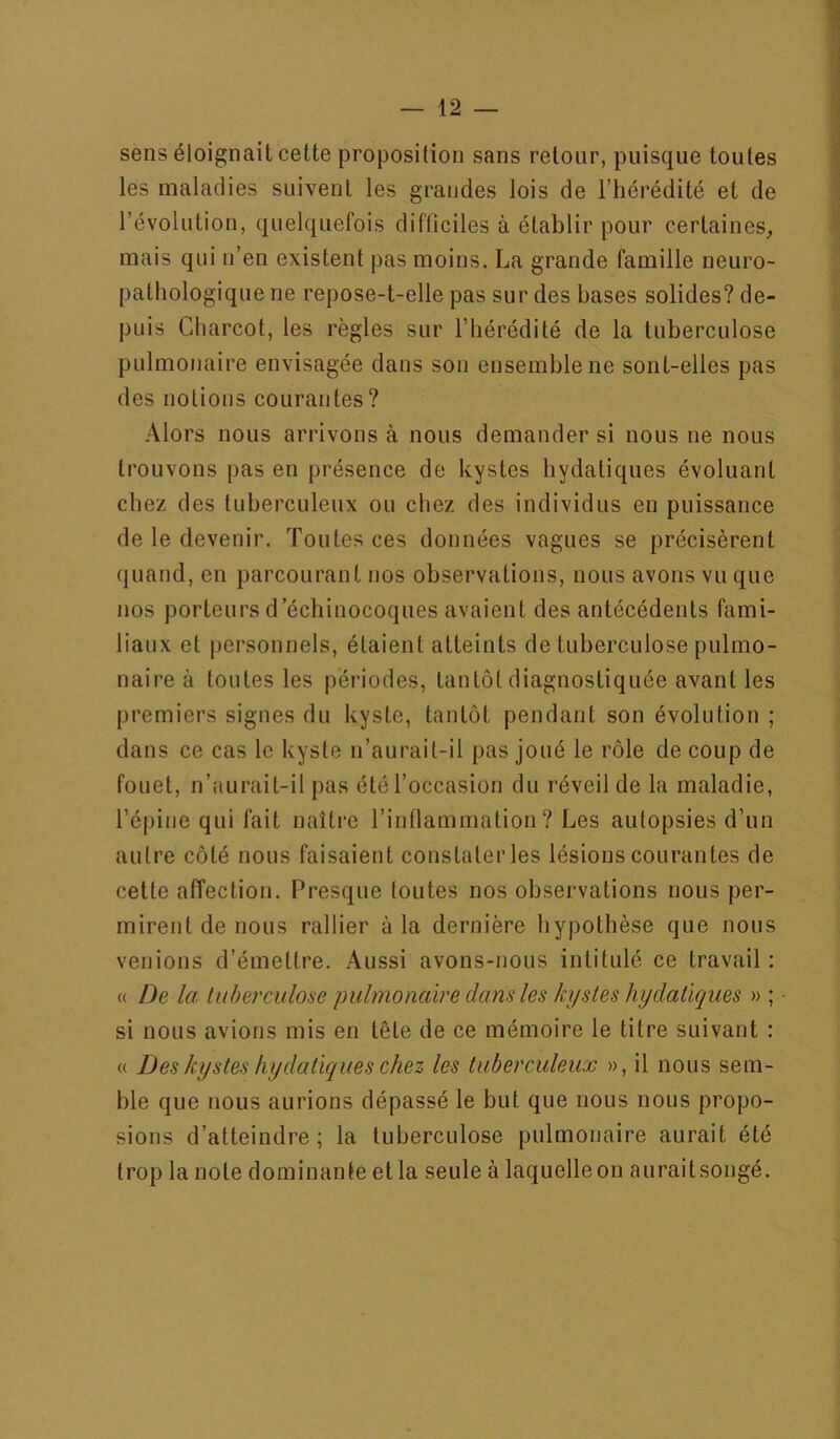 sens éloignait cette proposition sans retour, puisque toutes les maladies suivent les grandes lois de l’hérédité et de l’évolution, quelquefois difficiles à établir pour certaines, mais qui n’en existent pas moins. La grande famille neuro- pathologique ne repose-t-elle pas sur des bases solides? de- puis Charcot, les règles sur l’hérédité de la tuberculose pulmonaire envisagée dans son ensemble ne sont-elles pas des notions courantes? Alors nous arrivons à nous demander si nous ne nous trouvons pas en présence de kystes hydatiques évoluant chez des tuberculeux ou chez des individus en puissance de le devenir. Toutes ces données vagues se précisèrent quand, en parcourant nos observations, nous avons vu que nos porteurs d’échinocoques avaient des antécédents fami- liaux et personnels, étaient atteints de tuberculose pulmo- naire à toutes les périodes, tantôt diagnostiquée avant les premiers signes du kyste, tantôt pendant son évolution ; dans ce cas le kyste n’aurait-il pas joué le rôle de coup de fouet, n’aurait-il pas été l’occasion du réveil de la maladie, l’épine qui fait naître l’inflammation? Les autopsies d’un autre côté nous faisaient constater les lésions courantes de cette affection. Presque toutes nos observations nous per- mirent de nous rallier à la dernière hypothèse que nous venions d’émettre. Aussi avons-nous intitulé ce travail: « De la liiberculose pulmonaire dans les kystes hydatiques » ; si nous avions mis en tête de ce mémoire le titre suivant : « Des kystes hydatiques chez les tuberculeux », il nous sem- ble que nous aurions dépassé le but que nous nous propo- sions d’atteindre; la tuberculose pulmonaire aurait été trop la note dominante et la seule à laquelle on auraitsongé.