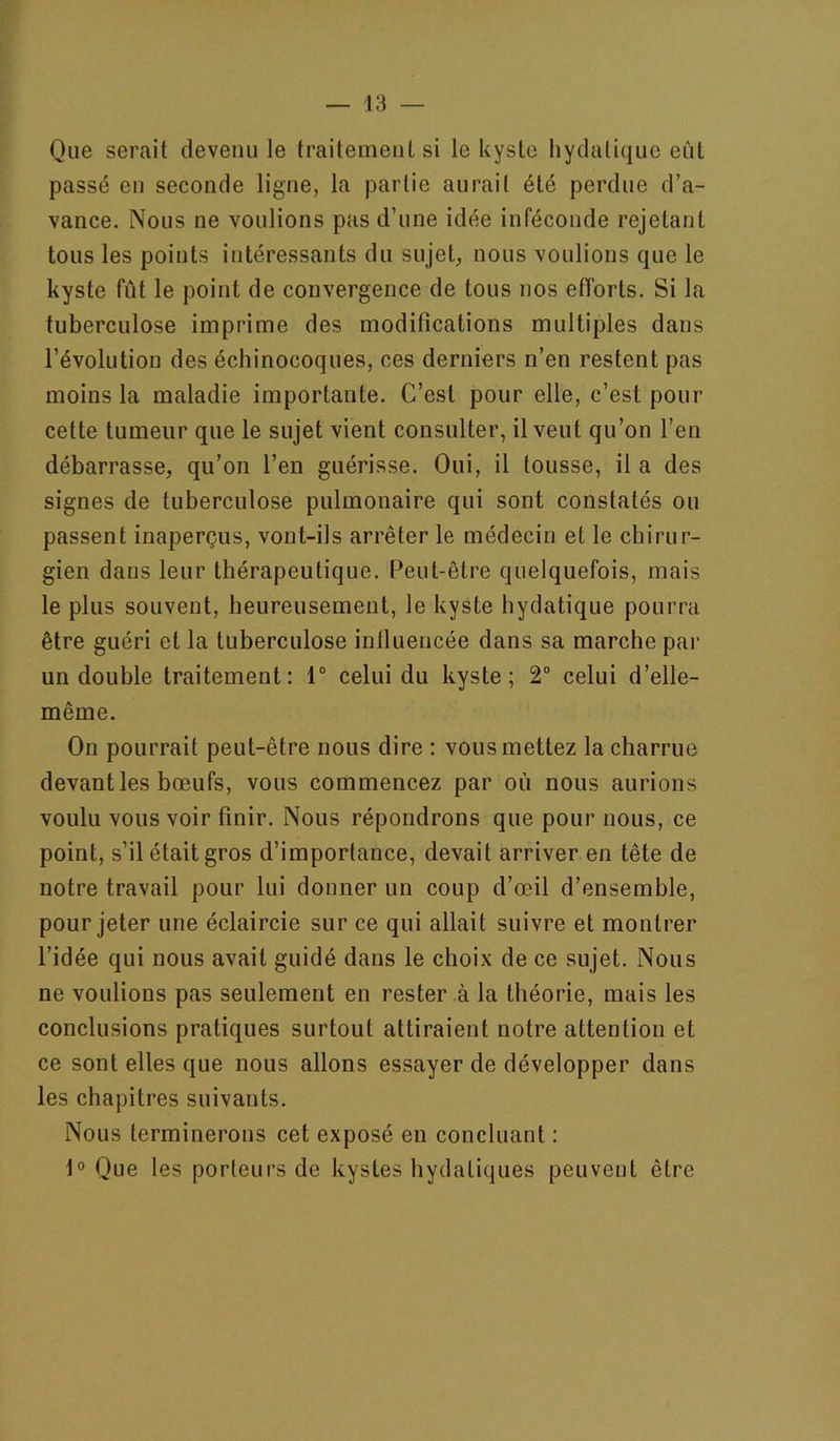 Que serait devenu le traitement si le kyste hydatique eût passé en seconde ligne, la partie aurait été perdue d’a- vance. Nous ne voulions pas d’une idée inféconde rejetant tous les points intéressants du sujet, nous voulions que le kyste fût le point de convergence de tous nos efforts. Si la tuberculose imprime des modifications multiples dans l’évolution des échinocoques, ces derniers n’en restent pas moins la maladie importante. C’est pour elle, c’est pour cette tumeur que le sujet vient consulter, il veut qu’on l’en débarrasse, qu’on l’en guérisse. Oui, il tousse, il a des signes de tuberculose pulmonaire qui sont constatés ou passent inaperçus, vont-ils arrêter le médecin et le chirur- gien dans leur thérapeutique. Peut-être quelquefois, mais le plus souvent, heureusement, le kyste hydatique pourra être guéri et la tuberculose inlluencée dans sa marche par un double traitement: 1“ celui du kyste; 2° celui d’elle- même. On pourrait peut-être nous dire : vous mettez la charrue devant les bœufs, vous commencez par où nous aurions voulu vous voir finir. Nous répondrons que pour nous, ce point, s’il était gros d’importance, devait arriver en tête de notre travail pour lui donner un coup d’œil d’ensemble, pour jeter une éclaircie sur ce qui allait suivre et montrer l’idée qui nous avait guidé dans le choix de ce sujet. Nous ne voulions pas seulement en rester à la théorie, mais les conclusions pratiques surtout attiraient notre attention et ce sont elles que nous allons essayer de développer dans les chapitres suivants. Nous terminerons cet exposé en concluant : t® Que les porteurs de kystes hydatiques peuvent être