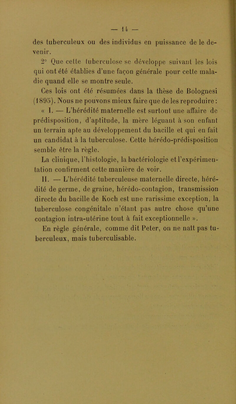 des tuberculeux ou des individus en puissance de le de- venir. 2° Que celle luberculose se développe suivant les lois qui ont été établies d’une façon générale pour cette mala- die quand elle se montre seule. Ces lois ont été résumées dans la thèse de Bolognesi (1895). Nous ne pouvons mieux faire que de les reproduire : « I. — L’hérédité maternelle est surtout une affaire de prédisposition, d’aptitude, la mère léguant à son enfant un terrain apte au développement du bacille et qui en fait un candidat à la tuberculose. Celte hérédo-prédisposition semble être la règle. La clinique, l’histologie, la bactériologie et l’expérimen- tation confirment cette manière de voir. 11. — L’hérédité tuberculeuse maternelle directe, héré- dité de germe, de graine, hérédo-contagion, transmission directe du bacille de Koch est une rarissime exception, la tuberculose congénitale n’étant pas autre chose qu’une contagion intra-utérine tout à fait exceptionnelle ». En règle générale, comme dit Peter, on ne naît pas tu- berculeux, mais tuberculisable.