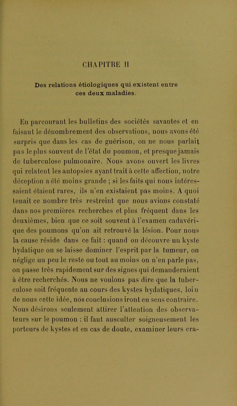 Des relations étiologiques qui existent entre ces deux maladies. En parcourant les bulletins des sociétés savantes et en faisant le dénombrement des observations, nous avons été surpris que dans les cas de guérison, on ne nous parlait pas le plus souvent de letat du poumon, et presque jamais de tuberculose pulmonaire. Nous avons ouvert les livres qui relatent les autopsies ayant trait à cette affection, notre déception a été moins grande ; si les faits qui nous intéres- saient étaient rares, ils n’en existaient pas moins. A quoi tenait ce nombre très restreint que nous avions constaté dans nos premières recherches et plus fréquent dans les deuxièmes, bien que ce soit souvent à l’examen cadavéri- que des poumons qu’on ait retrouvé la lésion. Pour nous la cause réside dans ce fait ; quand on découvre un kyste hydatique on se laisse dominer l’esprit par la tumeur, on néglige un peu le reste ou tout au moins on n’en parle pas, on passe très rapidement sur des signes qui demanderaient à être recherchés. Nous ne voulons pas dire que la tuber- culose soit fréquente au cours des kystes hydatiques, loin de nous cette idée, nos conclusions iront en sens contraire. Nous désirons seulement attirer l’attention des observa- teurs sur le poumon : il faut ausculter soigneusement les porteurs de kystes et en cas de doute, examiner leurs cra-