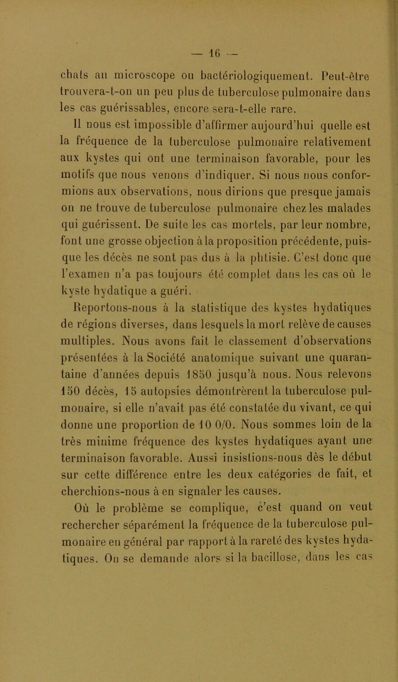 chats au microscope ou bactériologiquement. Peut-être trouvera-t-on un peu plus de tuberculose pulmonaire dans les cas guérissables, encore sera-t-elle rare. 11 nous est impossible d’affirmer aujourd’hui quelle est la fréquence de la tuberculose pulmonaire relativement aux kystes qui ont une terminaison favorable, pour les motifs que nous venons d’indiquer. Si nous nous confor- mions aux observations, nous dirions que presque jamais on ne trouve de tuberculose pulmonaire chez les malades qui guérissent. De suite les cas mortels, par leur nombre, font une grosse objection à la proposition précédente, puis- que les décès ne sont pas dus à la phtisie. C’est donc que l’examen n’a pas toujours été complet dans les cas où le kyste hydatique a guéri. Ileportons-nous à la statistique des kystes hydatiques de régions diverses, dans lesquels la mort relève de causes multiples. Nous avons fait le classement d’observations présentées à la Société anatomique suivant une quaran- taine d’années depuis 1850 jusqu’à nous. Nous relevons 150 décès, 15 autopsies démontrèrent la tuberculose pul- monaire, si elle n’avait pas été constatée du vivant, ce qui donne une proportion de 10 0/0. Nous sommes loin de la très minime fréquence des kystes hydatiques ayant une terminaison favorable. Aussi insistions-nous dès le début sur cette difierence entre les deux catégories de fait, et cherchions-nous à en signaler les causes. Où le problème se complique, c’est quand on veut rechercher séparément la fréquence de la tuberculose pul- monaire en général par rapport à la rareté des kystes hyda- tiques. On se demande alors si la bacillose, dans les cas