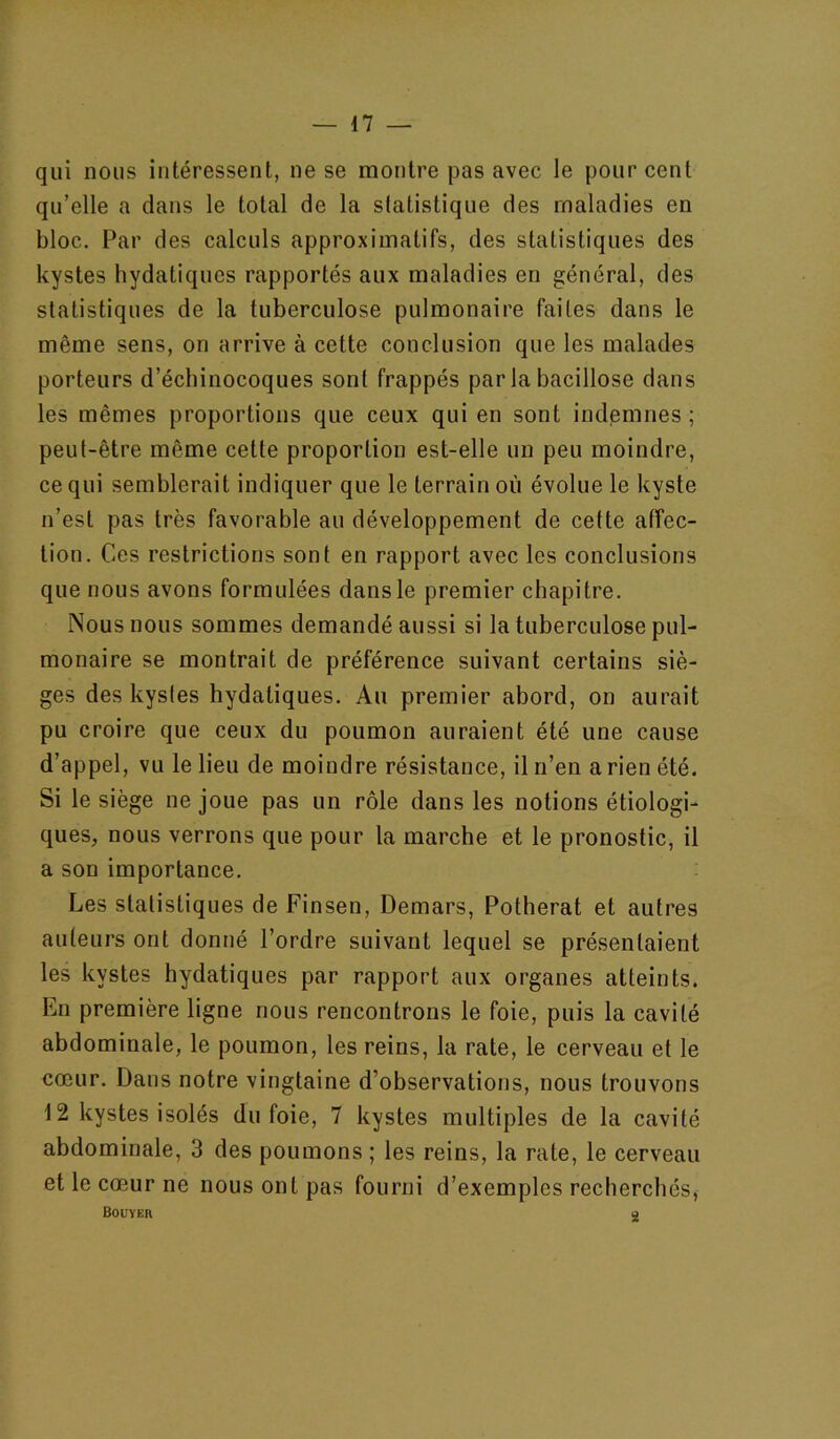 qui nous intéressent, ne se montre pas avec le pour cent qu’elle a dans le total de la slatistique des maladies en bloc. Par des calculs approximatifs, des statistiques des kystes hydatiques rapportés aux maladies en général, des statistiques de la tuberculose pulmonaire faites dans le même sens, on arrive à cette conclusion que les malades porteurs d’écbinocoques sont frappés par la bacillose dans les mêmes proportions que ceux qui en sont indemnes ; peut-être même cette proportion est-elle un peu moindre, ce qui semblerait indiquer que le terrain où évolue le kyste n’est pas très favorable au développement de cette affec- tion. Ces restrictions sont en rapport avec les conclusions que nous avons formulées dans le premier chapitre. Nous nous sommes demandé aussi si la tuberculose pul- monaire se montrait de préférence suivant certains siè- ges des kystes hydatiques. Au premier abord, on aurait pu croire que ceux du poumon auraient été une cause d’appel, vu le lieu de moindre résistance, il n’en a rien été. Si le siège ne joue pas un rôle dans les notions étiologi- ques, nous verrons que pour la marche et le pronostic, il a son importance. Les statistiques de Finsen, Demars, Potherat et autres auteurs ont donné l’ordre suivant lequel se présentaient les kystes hydatiques par rapport aux organes atteints. En première ligne nous rencontrons le foie, puis la cavité abdominale, le poumon, les reins, la rate, le cerveau et le cœur. Dans notre vingtaine d’observations, nous trouvons 12 kystes isolés du foie, 7 kystes multiples de la cavité abdominale, 3 des poumons ; les reins, la rate, le cerveau et le cœur ne nous ont pas fourni d’exemples recherchés, Bouïer g