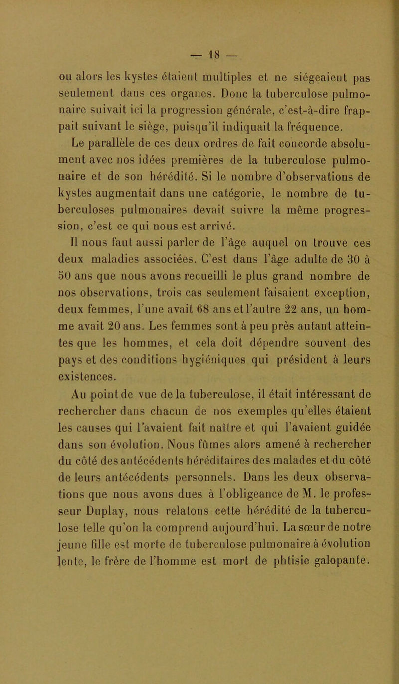 ou alors les kystes étaient multiples et ne siégeaient pas seulement dans ces organes. Donc la tuberculose pulmo- naire suivait ici la progression générale, c’est-à-dire frap- pait suivant le siège, puisqu’il indiquait la fréquence. Le parallèle de ces deux ordres de fait concorde absolu- ment avec nos idées premières de la tuberculose pulmo- naire et de son hérédité. Si le nombre d’observations de kystes augmentait dans une catégorie, le nombre de tu- berculoses pulmonaires devait suivre la même progres- sion, c’est ce qui nous est arrivé. 11 nous faut aussi parler de l’àge auquel on trouve ces deux maladies associées. C’est dans l’âge adulte de 30 à 50 ans que nous avons recueilli le plus grand nombre de nos observations, trois cas seulement faisaient exception, deux femmes, l’une avait 68 ans et l’autre 22 ans, un hom- me avait 20 ans. Les femmes sont à peu près autant attein- tes que les hommes, et cela doit dépendre souvent des pays et des conditions hygiéniques qui président à leurs existences. Au point de vue delà tuberculose, il était intéressant de rechercher dans chacun de nos exemples qu’elles étaient les causes qui l’avaient fait naître et qui l’avaient guidée dans son évolution. Nous fûmes alors amené à rechercher du côté des antécédents héréditaires des malades et du côté de leurs antécédents personnels. Dans les deux observa- tions que nous avons dues à l’obligeance de M. le profes- seur Duplay, nous relatons cette hérédité de la tubercu- lose telle qu’on la comprend aujourd’hui. La sœur de notre jeune fille est morte de tuberculose pulmonaire à évolution lente, le frère de l’homme est mort de phtisie galopante.