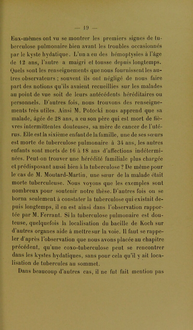 Eux-mêmes ont vu se montrer les premiers signes de tu- berculose pulmonaire bien avant les troubles occasionnés par le kyste bydatique. L’un a eu des hémoptysies à l’âge de 12 ans, l’autre a maigri e( tousse depuis longtemps. Quels sont les renseignements que nous fournissent les au- tres observateurs ; souvent ils ont négligé de nous faire part des notions qu’ils avaient recueillies sur les malades au point de vue soit de leurs antécédents héréditaires ou personnels. D’autres fois, nous trouvons des renseigne- ments très utiles. Ainsi M. Potocki nous apprend que sa malade, âgée de 28 ans, a eu son père qui est mort de fiè- vres intermittentes douteuses, sa mère de cancer de l’uté- rus. Elle est la sixième enfantde la famille, une de ses sœurs est morte de tuberculose pulmonaire à 34 ans, les autres enfants sont morts de 16 à 18 ans d’affections indétermi- nées. Peut-on trouver une hérédité familiale plus chargée et prédisposant aussi bien àla liiberciilose ? De même pour le cas de M. Moutard-Martin, une sœur de la malade était morte tuberculeuse. Nous voyons que les exemples sont nombreux pour soutenir notre thèse. D’autres fois on se borna seulement à constater la tuberculose qui existait de- puis longtemps, il en est ainsi dans l’observation rappor- tée par M. Ferrant. Si la tuberculose pulmonaire est dou- teuse, quelquefois la localisation du bacille de Koch sur d’autres organes aide à mettre sur la voie. 11 faut se rappe- ler d’après l’observation que nous avons placée au chapitre précédent, qu’une coxo-tuberculose peut se rencontrer dans les kystes hydatiques, sans pour cela qu’il y ait loca- lisation de tubercules au sommet. Dans beaucoup d’autres cas, il ne fut fait mention pas