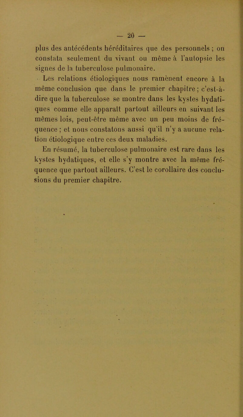 plus des antécédents héréditaires que des personnels ; on constata seulement du vivant ou même h l’autopsie les signes de la tuberculose pulmonaire. . Les relations étiologiques nous ramènent encore à la même conclusion que dans le premier chapitre; c’est-à- dire que la tuberculose se montre dans les kystes hydati- ques comme elle apparaît partout ailleurs en suivant les mêmes lois, peut-être même avec un peu moins de fré- quence ; et nous constatons aussi qu’il n’y a aucune rela- tion étiologique entre ces deux maladies. En résumé, la tuberculose pulmonaire est rare dans les kystes hydatiques, et elle s’y montre avec la même fré- quence que partout ailleurs. C’est le corollaire des conclu- sions du premier chapitre.