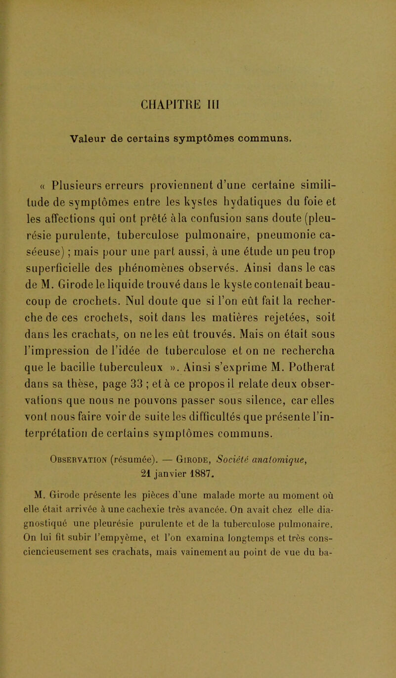 Valeur de certains symptômes communs. « Plusieurs erreurs proviennent d’une certaine simili- tude de symptômes entre les kystes hydatiques du foie et les affections qui ont prêté àla confusion sans doute (pleu- résie purulente, tuberculose pulmonaire, pneumonie ca- séeuse) ; mais pour une part aussi, à une étude un peu trop superficielle des phénomènes observés. Ainsi dans le cas de M. Girode le liquide trouvé dans le kyste contenait beau- coup de crochets. Nul doute que si l’on eût fait la recher- che de ces crochets, soit dans les matières rejetées, soit dans les crachats^ on ne les eût trouvés. Mais on était sous l’impression de l’idée de tuberculose et on ne rechercha que le bacille tuberculeux ». Ainsi s’exprime M. Polherat dans sa thèse, page 33 ; et à ce propos il relate deux obser- vations que nous ne pouvons passer sous silence, car elles vont nous faire voir de suite les difficultés que présente l’in- terprétation de certains symptômes communs. Observation (résumée). — Girode, Société anatomique, 21 janvier 1887. M. Girode présente les pièces d’une malade morte au moment où elle était arrivée à une cachexie très avancée. On avait chez elle dia- gnostiqué une pleurésie purulente et de la tuberculose pulmonaire. On lui fit subir l’empyème, et l’on examina longtemps et très cons- ciencieusement ses crachats, mais vainement au point de vue du ha-