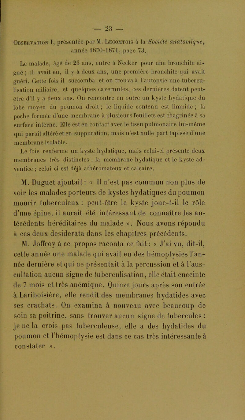 Observation 1, présentée par M. Lecomtois à la Société anatomique^ année 1870-1871, page 73. Le malade, âgé de 25 ans, entre à Necker pour une bronchite ai- guë ; il avait eu, il y ci deux ans, une première bronchite qui avait guéri. Cette fois il succomba et on trouvait l’autopsie une tubercu- lisation miliaire, et quelques cavernules, ces dernières datent peut- être d’il y a deux ans. On rencontre en outre un kyste hydatique du lobe moyen du poumon droit; le liquide contenu est limpide; la poche formée d’une membrane à plusieurs feuillets est chagrinée à sa surface interne. Elle est en contact avec le tissu pulmonaire lui-méme qui paraît altéré et en suppuration, mais n’est nulle part tapissé d’une membrane isolable. Le foie renferme un kyste hydatique, mais celui-ci présente deux membranes très distinctes : la membrane hydatique et le kyste ad- ventice ; celui-ci est déjà athéromateux et calcaire. M. Duguet ajoutait: « il n’est pas commun non plus de voir les malades porteurs de kystes hydatiques du poumon mourir tuberculeux : peut-être le kyste joue-t-il le rôle d’une épine, il aurait été intéressant de connaître les an- técédents héréditaires du malade ». Nous avons répondu à ces deux desiderata dans les chapitres précédents. M. Joffroy à ce propos raconta ce fait : « J’ai vu, dit-il, cette année une malade qui avait eu des hémoptysies l’an- née dernière et qui ne présentait à la percussion et à l’aus- cultation aucun signe de tuberculisation, elle était enceinte de 7 mois et très anémique. Quinze jours après son entrée à Lariboisière, elle rendit des membranes hydatides avec ses crachats. On examina à nouveau avec beaucoup de soin sa poitrine, sans trouver aucun signe de tubercules : je ne la crois pas tuberculeuse, elle a des hydatides du poumon et l’hémoptysie est dans ce cas très intéressante à constater ».