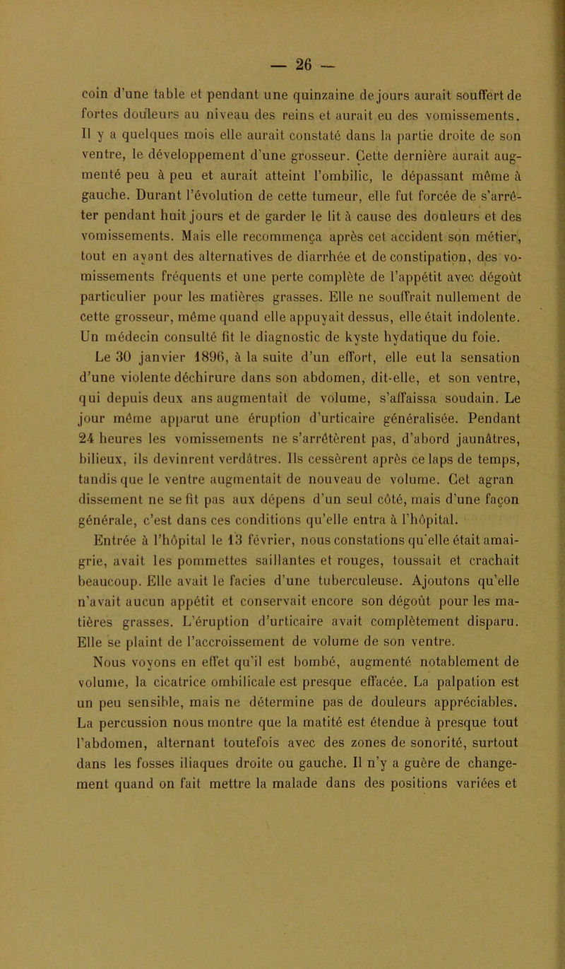 coin d’une table et pendant une quinzaine de jours aurait souffert de fortes douleurs au niveau des reins et aurait eu des vomissements, II y a quelques mois elle aurait constaté dans la partie droite de son ventre, le développement d’une grosseur. Cette dernière aurait aug- menté peu à peu et aurait atteint l’ombilic, le dépassant môme à gauche. Durant l’évolution de cette tumeur, elle fut forcée de s’arrê- ter pendant huit jours et de garder le lit à cause des douleurs et des vomissements. Mais elle recommença après cet accident son métier, tout en ayant des alternatives de diarrhée et de constipation, des vo- missements fréquents et une perte complète de l’appétit avec dégoût particulier pour les matières grasses. Elle ne souffrait nullement de cette grosseur, môme quand elle appuyait dessus, elle était indolente. Un médecin consulté fît le diagnostic de kyste hydatique du foie. Le 30 janvier 1896, à la suite d’un effort, elle eut la sensation d’une violente déchirure dans son abdomen, dit-elle, et son ventre, qui depuis deux ans augmentait de volume, s’affaissa soudain. Le jour même apparut une éruption d’urticaire généralisée. Pendant 24 heures les vomissements ne s’arrêtèrent pas, d’abord jaunâtres, bilieux, ils devinrent verdâtres. Ils cessèrent après ce laps de temps, tandis que le ventre augmentait de nouveau de volume. Cet agran dissement ne se fit pas aux dépens d’un seul côté, mais d’une façon générale, c’est dans ces conditions qu’elle entra à l’hôpital. Entrée à l’hôpital le 13 février, nous constations qu'elle était amai- grie, avait les pommettes saillantes et rouges, toussait et crachait beaucoup. Elle avait le faciès d’une tuberculeuse. Ajoutons qu’elle n’avait aucun appétit et conservait encore son dégoût pour les ma- tières grasses. L’éruption d’urticaire avait complètement disparu. Elle se plaint de l’accroissement de volume de son ventre. Nous voyons en effet qu’il est bombé, augmenté notablement de volume, la cicatrice ombilicale est presque effacée. La palpation est un peu sensible, mais ne détermine pas de douleurs appréciables. La percussion nous montre que la matité est étendue à presque tout l’abdomen, alternant toutefois avec des zones de sonorité, surtout dans les fosses iliaques droite ou gauche. Il n’y a guère de change- ment quand on fait mettre la malade dans des positions variées et