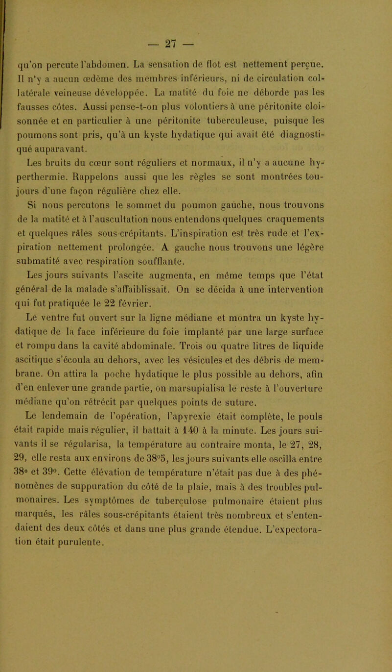 qu’on percute l’abdomen. La sensation de flot est nettement perçue. Il n’y a aucun œdème des membres inférieurs, ni de circulation col- latérale veineuse développée. La matité du foie ne déborde pas les fausses côtes. Aussi pense-t-on plus volontiers à une péritonite cloi- sonnée et en particulier à une péritonite tuberculeuse, puisque les poumons sont pris, qu’à un kyste hydatique qui avait été diagnosti- qué auparavant. Les bruits du cœur sont réguliers et normaux, il n’y a aucune hy- perthermie. Rappelons aussi que les règles se sont montrées tou- jours d’une façon régulière chez elle. Si nous percutons le sommet du poumon gauche, nous trouvons de la matité et à l’auscultation nous entendons quelques craquements et quelques râles sous crépitants. L’inspiration est très rude et l’ex- piration nettement prolongée. A gauche nous trouvons une légère subraatité avec respiration soufflante. Les jours suivants l’ascite augmenta, en même temps que l’état général de la malade s’affaiblissait. On se décida à une intervention qui fut pratiquée le 22 février. Le ventre fut ouvert sur la ligne médiane et montra un kyste hy- datique de la face inférieure du foie implanté par une large surface et rompu dans la cavité abdominale. Trois ou quatre litres de liquide ascitique s’écoula au dehors, avec les vésicules et des débris de mem- brane. On attira la poche hydatique le plus possible au dehors, afin d’en enlever une grande partie, on marsupialisa le reste à l’ouverture médiane qu’on rétrécit par quelques points de suture. Le lendemain de l’opération, l’apyrexie était complète, le pouls était rapide mais régulier, il battait à 140 à la minute. Les jours sui- vants il se régularisa, la température au contraire monta, le 27, 28, 29, elle resta aux environs de 38°5, les jours suivants elle oscilla entre 38® et 300. Cette élévation de température n’était pas due à des phé- nomènes de suppuration du côté de la plaie, mais à des troubles pul- monaires. Les symptômes de tuberculose pulmonaire étaient plus marqués, les râles sous-crépitants étaient très nombreux et s’enten- daient des deux côtés et dans une plus grande étendue. L’expectora- tion était purulente.