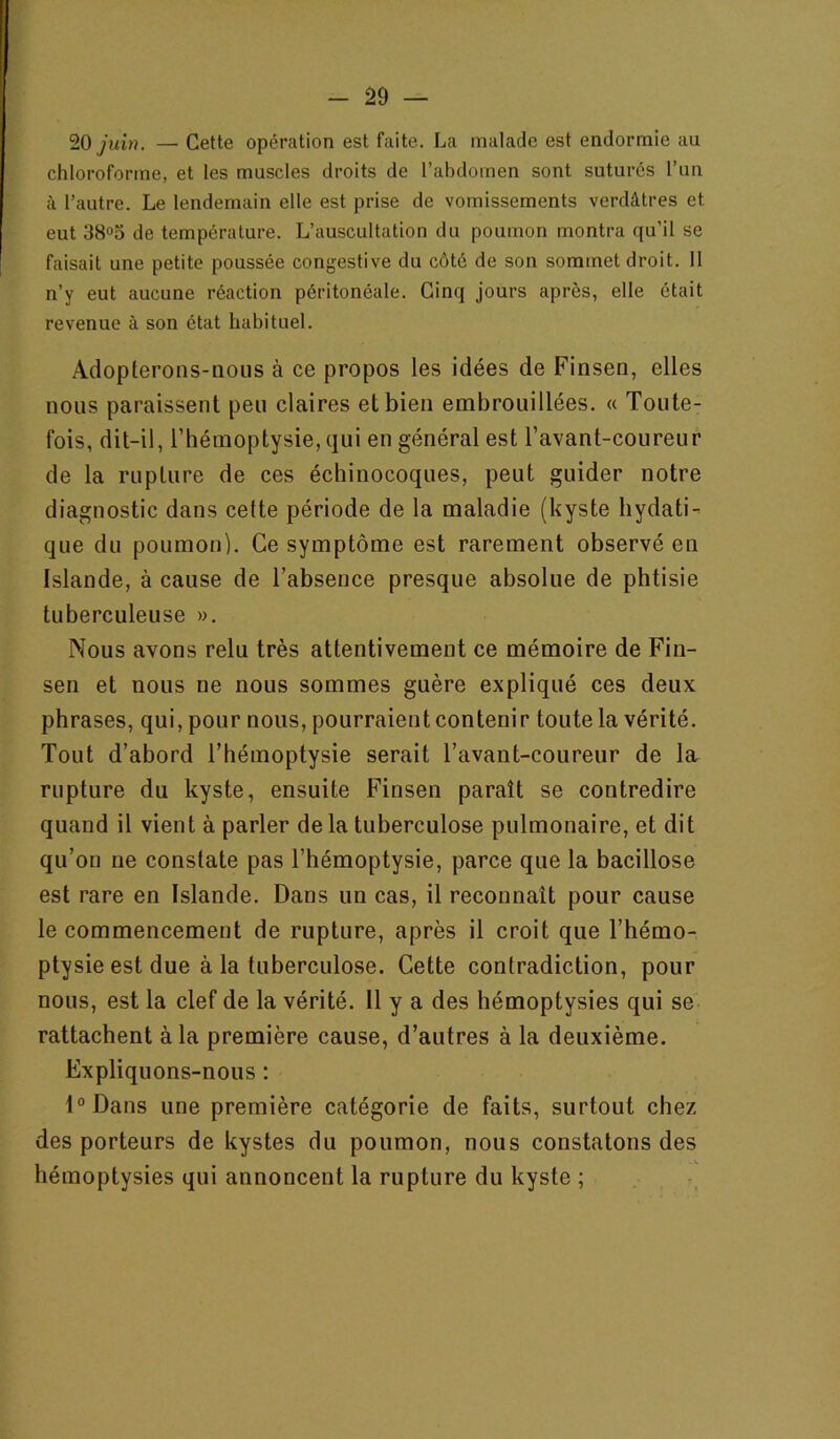 20 yitzH. — Cette opération est faite. La malade est endormie au chloroforme, et les muscles droits de l’abdomen sont suturés l’un à l’autre. Le lendemain elle est prise de vomissements verdâtres et eut 38<>5 de température. L’auscultation du poumon montra qu’il se faisait une petite poussée congestive du côté de son sommet droit. 11 n’y eut aucune réaction péritonéale. Cinq jours après, elle était revenue à son état habituel. Adopterons-nous à ce propos les idées de Finsen, elles nous paraissent peu claires et bien embrouillées. « Toute- fois, dit-il, l’hémoptysie, qui en général est l’avant-coureur de la rupture de ces échinocoques, peut guider notre diagnostic dans cette période de la maladie (kyste hydati- que du poumon). Ce symptôme est rarement observé en Islande, à cause de l’absence presque absolue de phtisie tuberculeuse ». Nous avons relu très attentivement ce mémoire de Fin- sen et nous ne nous sommes guère expliqué ces deux phrases, qui, pour nous, pourraient contenir toute la vérité. Tout d’abord l’hémoptysie serait l’avant-coureur de la rupture du kyste, ensuite Finsen paraît se contredire quand il vient à parler delà tuberculose pulmonaire, et dit qu’on ne constate pas l’hémoptysie, parce que la bacillose est rare en Islande. Dans un cas, il reconnaît pour cause le commencement de rupture, après il croit que l’hémo- ptysie est due à la tuberculose. Cette contradiction, pour nous, est la clef de la vérité. 11 y a des hémoptysies qui se rattachent à la première cause, d’autres à la deuxième. Expliquons-nous : l°Dans une première catégorie de faits, surtout chez des porteurs de kystes du poumon, nous constatons des hémoptysies qui annoncent la rupture du kyste ; , -,