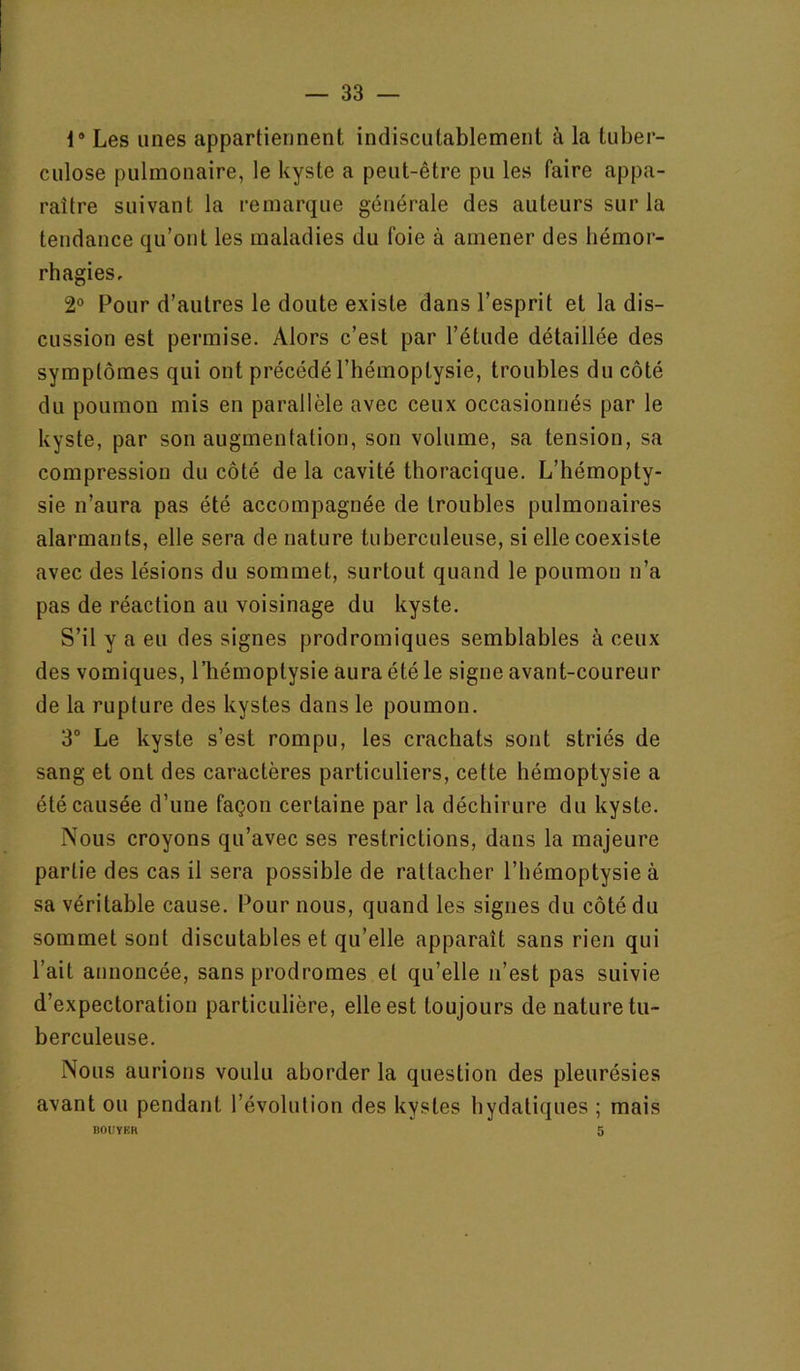 1* Les unes appartiennent indiscutablement à la tuber- culose pulmonaire, le kyste a peut-être pu les faire appa- raître suivant la remarque générale des auteurs sur la tendance qu’ont les maladies du foie à amener des hémor- rhagies, 2° Pour d’autres le doute existe dans l’esprit et la dis- cussion est permise. Alors c’est par l’étude détaillée des symptômes qui ont précédé l’hémoptysie, troubles du côté du poumon mis en parallèle avec ceux occasionnés par le kyste, par son augmentation, son volume, sa tension, sa compression du côté de la cavité thoracique. L’hémopty- sie n’aura pas été accompagnée de troubles pulmonaires alarmants, elle sera de nature tuberculeuse, si elle coexiste avec des lésions du sommet, surtout quand le poumon n’a pas de réaction au voisinage du kyste. S’il y a eu des signes prodromiques semblables à ceux des vomiques, l’hémoptysie aura été le signe avant-coureur de la rupture des kystes dans le poumon. 3“ Le kyste s’est rompu, les crachats sont striés de sang et ont des caractères particuliers, cette hémoptysie a été causée d’une façon certaine par la déchirure du kyste. Nous croyons qu’avec ses restrictions, dans la majeure partie des cas il sera possible de rattacher l’hémoptysie à sa véritable cause. Pour nous, quand les signes du côté du sommet sont discutables et qu’elle apparaît sans rien qui l’ait annoncée, sans prodromes et qu’elle n’est pas suivie d’expectoration particulière, elle est toujours de nature tu- berculeuse. Nous aurions voulu aborder la question des pleurésies avant ou pendant l’évolution des kystes hydatiques ; mais lîOUVKR 5