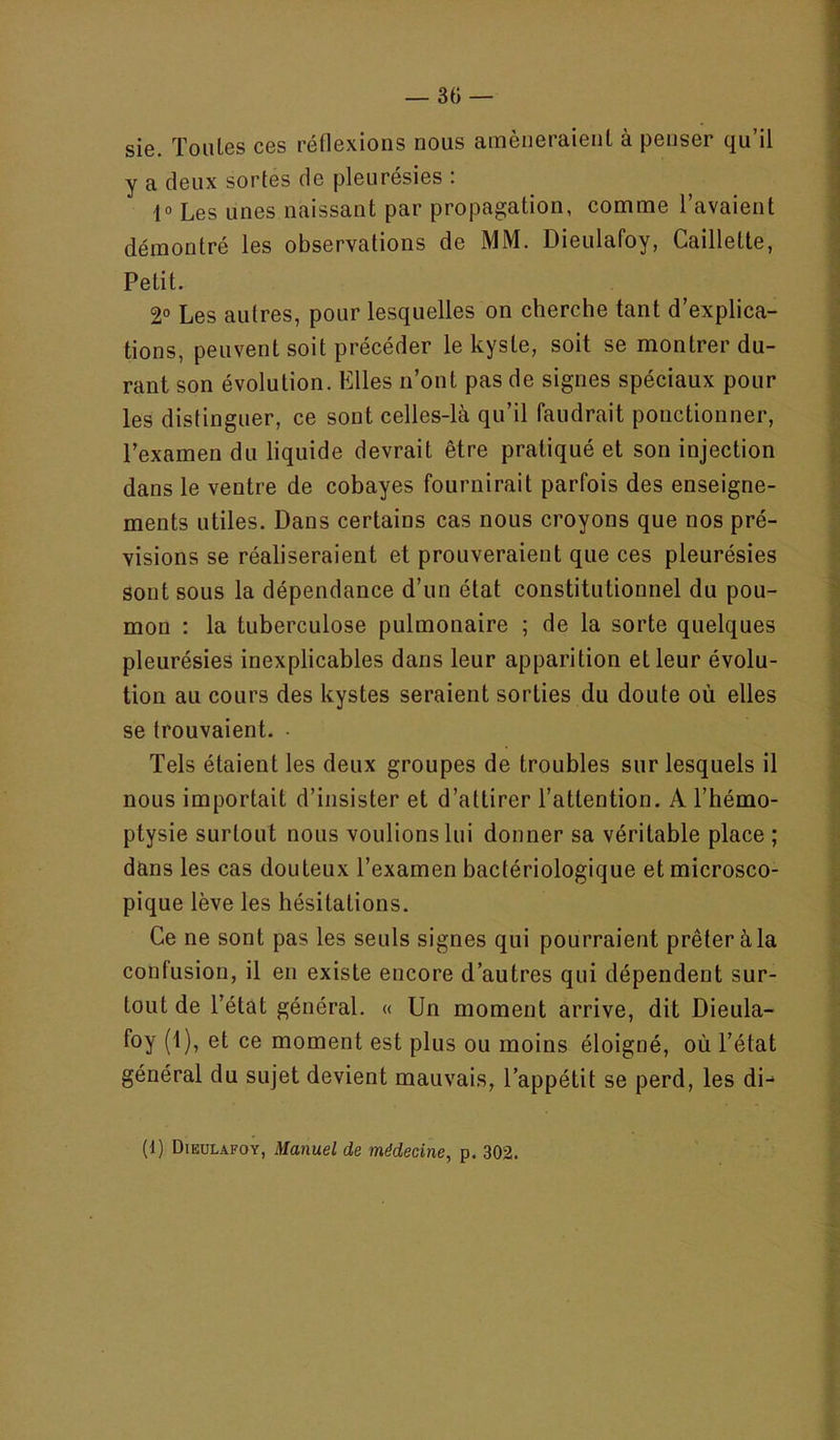 sie. Toutes ces réflexions nous amèneraient à penser qu’il y a deux sortes de pleurésies : 1° Les unes naissant par propagation, comme l’avaient démontré les observations de MM. Dieulafoy, Caillette, Petit. 2° Les autres, pour lesquelles on cherche tant d’explica- tions, peuvent soit précéder le kyste, soit se montrer du- rant son évolution. Elles n’ont pas de signes spéciaux pour les distinguer, ce sont celles-là qu’il faudrait ponctionner, l’examen du liquide devrait être pratiqué et son injection dans le ventre de cobayes fournirait parfois des enseigne- ments utiles. Dans certains cas nous croyons que nos pré- visions se réaliseraient et prouveraient que ces pleurésies sont sous la dépendance d’un état constitutionnel du pou- mon : la tuberculose pulmonaire ; de la sorte quelques pleurésies inexplicables dans leur apparition et leur évolu- tion au cours des kystes seraient sorties du doute où elles se trouvaient. • Tels étaient les deux groupes de troubles sur lesquels il nous importait d’insister et d’attirer l’attention. A l’hémo- ptysie surtout nous voulions lui donner sa véritable place ; dans les cas douteux l’examen bactériologique et microsco- pique lève les hésitations. Ce ne sont pas les seuls signes qui pourraient prêter à la confusion, il en existe encore d’autres qui dépendent sur- tout de l’état général. « Un moment arrive, dit Dieula- foy (1), et ce moment est plus ou moins éloigné, où l’état général du sujet devient mauvais, l’appétit se perd, les di- (1) Dieulafoy, Manuel de médecine, p. 302.