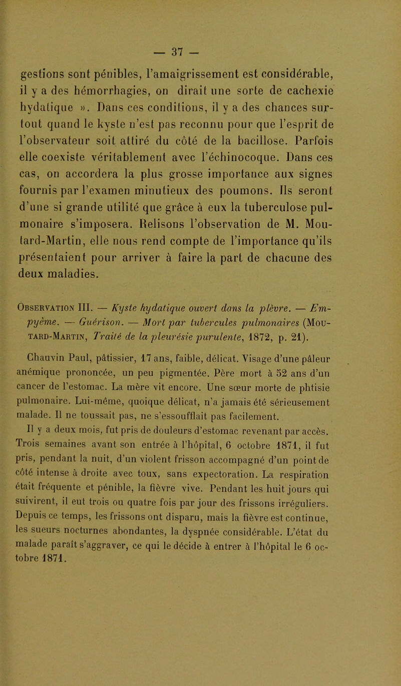 gestions sont pénibles, l’amaigrissement est considérable, il y a des hémorrhagies, on dirait une sorte de cachexie hydatique ». Dans ces conditions, il y a des chances sur- tout quand le kyste n’est pas reconnu pour que l’esprit de l’observateur soit attiré du côté de la bacillose. Parfois elle coexiste véritablement avec l’échinocoque. Dans ces cas, on accordera la plus grosse importance aux signes fournis par l’examen minutieux des poumons. Ils seront d’une si grande utilité que grâce à eux la tuberculose pul- monaire s’imposera. Relisons l’observation de M. Mou- lard-Martin, elle nous rend compte de l’importance qu’ils présentaient pour arriver à faire la part de chacune des deux maladies. Observation III. — Kyste hydatique ouvert dans la plèvre. — Em- pyème. — Guérison. — Mort par tubercules pulmonaires (Mou- tard-Martin, Traité de la pleurésie purulente., 1872, p. 21). Chauvin Paul, pâtissier, 17 ans, faible, délicat. Visage d’une pâleur anémique prononcée, un peu pigmentée. Père mort à 52 ans d’un cancer de l’estomac. La mère vit encore. Une sœur morte de phtisie pulmonaire. Lui-même, quoique délicat, n’a jamais été sérieusement malade. Il ne toussait pas, ne s’essoufflait pas facilement. Il y a deux mois, fut pris de douleurs d’estomac revenant par accès. Trois semaines avant son entrée à l’hôpital, 6 octobre 1871, il fut pris, pendant la nuit, d’un violent frisson accompagné d’un point de côté intense à droite avec toux, sans expectoration. La respiration était fréquente et pénible, la fièvre vive. Pendant les huit jours qui suivirent, il eut trois ou quatre fois par jour des frissons irréguliers. Depuis ce temps, les frissons ont disparu, mais la fièvre est continue, les sueurs nocturnes abondantes, la dyspnée considérable. L’état du malade paraît s’aggraver, ce qui le décide à entrer à l’hôpital le 6 oc- tobre 1871.