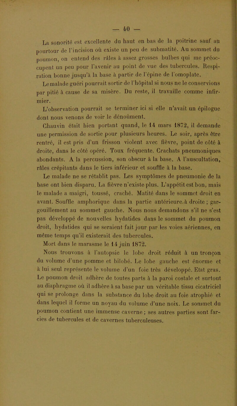 La sonorité est excellente du haut en bas de la poitrine sauf au pourtour de l’incision où existe un peu de submatité. Au sommet du poumon, on entend des râles à assez grosses bulbes qui me préoc- cupent un peu pour l’avenir au point de vue des tubercules. Respi- ration bonne jusqu’à la base à partir de l’épine de l’omoplate. Le malade guéri pourrait sortir de l’hôpital si nous ne le conservions par pitié à cause de sa misère. Du reste, il travaille comme infir- mier. L’observation pourrait se terminer ici si elle n’avait un épilogue dont nous venons de voir le dénoùment. Chauvin était bien portant quand, le 14 mars 1872, il demande une permission de sortie pour plusieurs heures. Le soir, après être rentré, il est pris d’un frisson violent avec fièvre, point de côté à droite, dans le côté opéré. Toux fréquente. Crachats pneumoniques abondants. A la percussion, son obscur à la base. A l’auscultation, râles crépitants dans le tiers inférieur et souffle à la base. Le malade ne se rétablit pas. Les symptômes de pneumonie de la base ont bien disparu. La fièvre n’existe plus. L’appétit est bon, mais le malade a maigri, toussé, craché. Matité dans le sommet droit en avant. Souffle amphorique dans la partie antérieure.à droite ; gar- gouillement au sommet gauche. Nous nous demandons s’il ne s’est pas développé de nouvelles hydatides dans le sommet du poumon droit, hydatides qui se seraient fait jour par les voies aériennes, en môme temps qu’il existerait des tubercules. Mort dans le marasme le 14 juin 1872. Nous trouvons à l’autopsie le lobe droit réduit à un tronçon du volume d’une pomme et bilobé. Le lobe gauche est énorme et à lui seul représente le volume d’un foie très développé. Etat gras. Le poumon droit adhère de toutes parts à la paroi costale et surtout au diaphragme où il adhère à sa base par un véritable tissu cicatriciel qui se prolonge dans la substance du lobe droit au foie atrophié et dans lequel il forme un noyau du volume d’une noix. Le sommet du poumon contient une immense caverne ; ses autres parties sont far- cies de tubercules et de cavernes tuberculeuses.