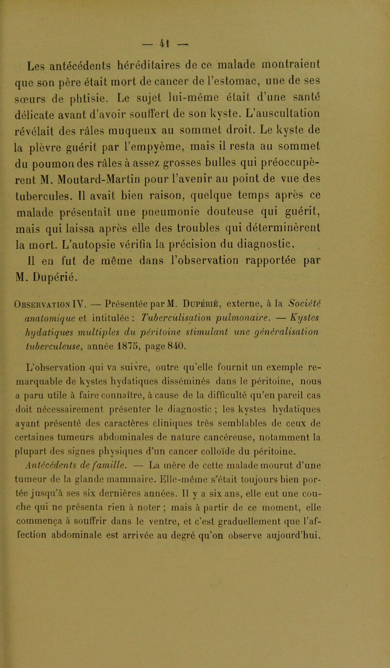 Les antécédents héréditaires de ce malade montraient que son père était mort de cancer de l’estomac, une de ses sœurs de phtisie. Le sujet lui-même était d’une santé délicate avant d’avoir souftert de son kyste. L’auscultation révélait des râles muqueux au sommet droit. Le kyste de la plèvre guérit par l’empyème, mais il resta au sommet du poumon des râles à assez grosses bulles qui préoccupè- rent M. Moutard-Martin pour l’avenir au point de vue des tubercules. Il avait bien raison, quelque temps après ce malade présentait une pneumonie douteuse qui guérit, mais qui laissa après elle des troubles qui déterminèrent la mort. L’autopsie vérifia la précision du diagnostic. Il en fut de même dans l’observation rapportée par M. Dupérié. Observation IV. — Présentée par M. Dupérié, externe, à la Société anatomique et intitulée : Tuberculisation pulmonaire. — Kystes hydatiques multiples du péritoine stimulant une généralisation tuberculeuse, année 1875, page 840. L’observation qui va suivre, outre qu’elle fournit un exemple re- marquable de kystes hydatiques disséminés dans le péritoine, nous a paru utile à faire connaître, à cause de la difficulté qu’en pareil cas doit nécessairement présenter le diagnostic ; les kystes hydatiques ayant présenté des caractères cliniques très semblables de ceux de certaines tumeurs abdominales de nature cancéreuse, notamment la plupart des signes physiques d’un cancer colloïde du péritoine. Antécédents de famille. — La mère de cette malade mourut d’une tumeur de la glande mammaire. Elle-même s’était toujours bien por- tée jusqu’à ses six dernières années. 11 y a six ans, elle eut une cou- che qui ne présenta rien à noter ; mais à partir de ce moment, elle commença à souffrir dans le ventre, et c’est graduellement que l’af- fection abdominale est arrivée au degré qu’on observe aujourd’hui.