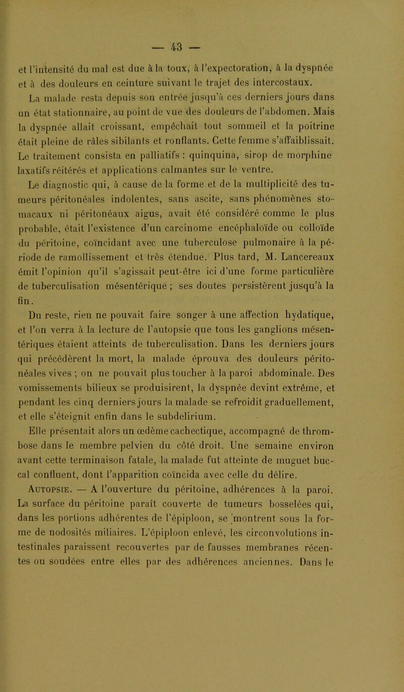 et l’intensité du mal est due à la toux, à l’expectoration, t\ la dyspnée et à des douleurs en ceinture suivant le trajet des intercostaux. La malade resta depuis son entrée jus(ju’à ces derniers jours dans un état stationnaire, au point de vue des douleurs de l’abdomen. Mais la dyspnée allait croissant, empêchait tout sommeil et la poitrine était pleine de rAles sibilants et ronflants. Cette femme s’affaiblissait. Le traitement consista en palliatifs : quinquina, sirop de morphine laxatifs réitérés et applications calmantes sur le ventre. Le diagnostic qui, ù cause de la forme et de la multiplicité des tu- meurs péritonéales indolentes, sans ascite, sans phénomènes sto- macaux ni péritonéaux aigus, avait été considéré comme le plus probable, était l’existence d’un carcinome encéphaloïde ou colloïde du péritoine, coïncidant avec une tuberculose pulmonaire à la pé- riode de ramollissement et très étendue. Plus tard, M. Lancereaux émit l’opinion qu’il s’agissait peut-être ici d’une forme particulière de tuberculisation mésentérique; ses doutes persistèrent jusqu’à la fin. Du reste, rien ne pouvait faire songer à une affection hydatique, et l’on verra à la lecture de l'autopsie que tous les ganglions mésen- tériques étaient atteints de tuberculisation. Dans les derniers jours qui précédèrent la mort, la malade éprouva des douleurs périto- néales vives ; on ne pouvait plus toucher à la paroi abdominale. Des vomissements bilieux se produisirent, la dyspnée devint extrême, et pendant les cinq derniers jours la malade se refroidit graduellement, et elle s’éteignit enfin dans le subdelirium. Elle présentait alors un œdème cachectique, accompagné de throm- bose dans le membre pelvien du côté droit. Une semaine environ avant cette terminaison fatale, la malade fut atteinte de muguet buc- cal confluent, dont l’apparition coïncida avec celle du délire. Autopsie. — A l’ouverture du péritoine, adhérences à la paroi. La surface du péritoine paraît couverte de tumeurs bosselées qui, dans les portions adhérentes de l’épiploon, se montrent sous la for- me de nodosités miliaires. L’épiploon enlevé, les circonvolutions in- testinales paraissent recouvertes par de fausses membranes récen- tes ou soudées entre elles par des adhérences anciennes. Dans le