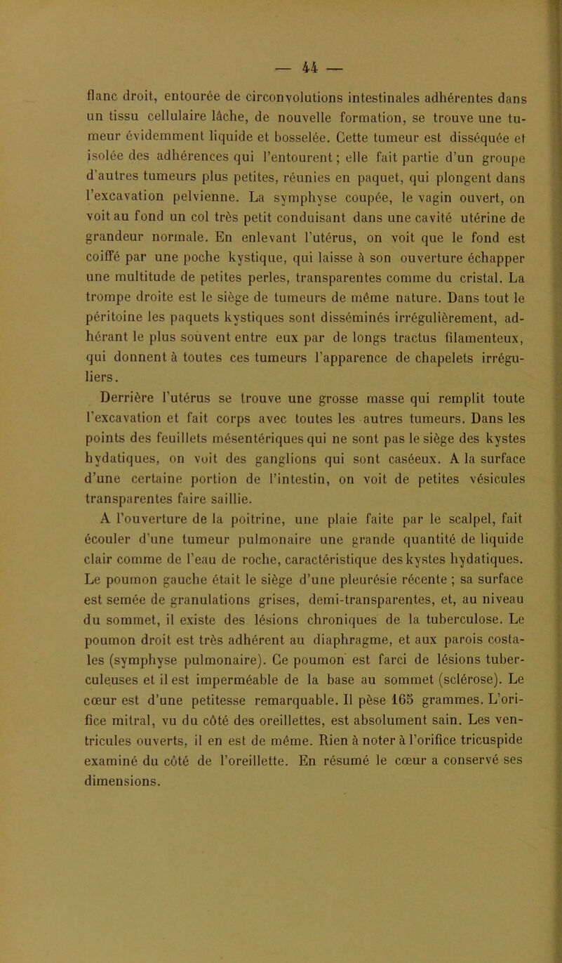 flanc droit, entourée de circonvolutions intestinales adhérentes dans un tissu cellulaire lâche, de nouvelle formation, se trouve une tu- meur évidemment liquide et bosselée. Cette tumeur est disséquée et isolée des adhérences qui l’entourent ; elle fait partie d’un groupe d’autres tumeurs plus petites, réunies en paquet, qui plongent dans l’excavation pelvienne. La symphyse coupée, le vagin ouvert, on voit au fond un col très petit conduisant dans une cavité utérine de grandeur normale. En enlevant l’utérus, on voit que le fond est coiffé par une poche kystique, qui laisse à son ouverture échapper une multitude de petites perles, transparentes comme du cristal. La trompe droite est le siège de tumeurs de même nature. Dans tout le péritoine les paquets kystiques sont disséminés irrégulièrement, ad- hérant le plus souvent entre eux par de longs tractus filamenteux, qui donnent à toutes ces tumeurs l’apparence de chapelets irrégu- liers. Derrière l’utérus se trouve une grosse masse qui remplit toute l’excavation et fait corps avec toutes les autres tumeurs. Dans les points des feuillets mésentériques qui ne sont pas le siège des kystes hydatiques, on voit des ganglions qui sont caséeux. A la surface d’une certaine portion de l’intestin, on voit de petites vésicules transparentes faire saillie. A l’ouverture de la poitrine, une plaie faite par le scalpel, fait écouler d’une tumeur pulmonaire une grande quantité de liquide clair comme de l’eau de roche, caractéristique des kystes hydatiques. Le poumon gauche était le siège d’une pleurésie récente ; sa surface est semée de granulations grises, demi-transparentes, et, au niveau du sommet, il existe des lésions chroniques de la tuberculose. Le poumon droit est très adhérent au diaphragme, et aux parois costa- les (symphyse pulmonaire). Ce poumon est farci de lésions tuber- culeuses et il est imperméable de la base au sommet (sclérose). Le cœur est d’une petitesse remarquable. Il pèse 165 grammes. L’ori- fice mitral, vu du côté des oreillettes, est absolument sain. Les ven- tricules ouverts, il en est de môme. Rien à noter à l’orifice tricuspide examiné du côté de l’oreillette. En résumé le cœur a conservé ses dimensions.