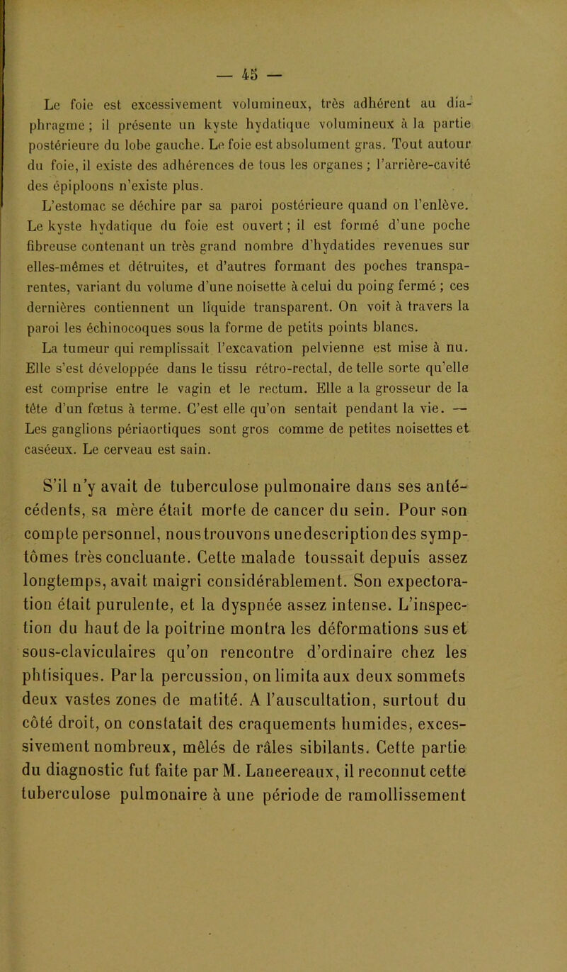 Le foie est excessivement volumineux, très adhérent au dia- phragme ; il présente un kyste hydatique volumineux à la partie postérieure du lobe gauche. Le foie est absolument gras. Tout autour du foie, il existe des adhérences de tous les organes ; l’arrière-cavité des épiploons n’existe plus. L’estomac se déchire par sa paroi postérieure quand on l’enlève. Le kyste hydatique du foie est ouvert ; il est formé d’une poche fibreuse contenant un très grand nombre d’hydatides revenues sur elles-mêmes et détruites, et d’autres formant des poches transpa- rentes, variant du volume d’une noisette à celui du poing fermé ; ces dernières contiennent un liquide transparent. On voit à travers la paroi les échinocoques sous la forme de petits points blancs. La tumeur qui remplissait l’excavation pelvienne est mise à nu. Elle s’est développée dans le tissu rétro-rectal, de telle sorte qu’elle est comprise entre le vagin et le rectum. Elle a la grosseur de la tête d’un fœtus à terme. C’est elle qu’on sentait pendant la vie. — Les ganglions périaortiques sont gros comme de petites noisettes et caséeux. Le cerveau est sain. S’il ii’y avait de tuberculose pulmonaire dans ses anté- cédents, sa mère était morte de cancer du sein. Pour son compte personnel, noustrouvons unedescriptiondes symp- tômes très concluante. Cette malade toussait depuis assez longtemps, avait maigri considérablement. Son expectora- tion était purulente, et la dyspnée assez intense. L’inspec- tion du haut de la poitrine montra les déformations sus et sous-claviculaires qu’on rencontre d’ordinaire chez les phtisiques. Parla percussion, on limita aux deux sommets deux vastes zones de matité. A l’auscultation, surtout du côté droit, on constatait des craquements humides, exces- sivement nombreux, mêlés de râles sibilants. Cette partie du diagnostic fut faite par M. Laneereaux, il reconnut cette tuberculose pulmonaire à une période de ramollissement