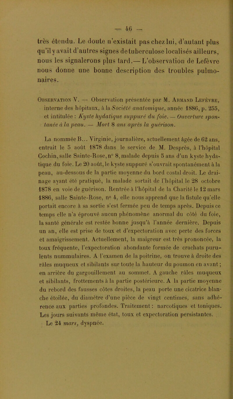 très étendu. Le doute u’existait paschezlui, d’autant plus qu’il y avait d’autres signes de tuberculose localisés ailleurs, nous les signalerons plus tard.— L’observation de Lefèvre nous donne une bonne description des troubles pulmo- naires. Observation V. — Observation présentée par M. Armand Lefèvre, interne des hôpitaux, à la Société anatomique., année 1886, p. 255, et intitulée : Kyste hydatique suppuré du foie. — Ouverture spon- tanée à la peau. — Mort 8 ans après la guérison. La nommée B... Virginie, journalière, actuellement âgée de 62 ans, entrait le 5 août 1878 dans le service de M. Desprès, à l’hôpital Gochin, salle Sainte-Rose, n° 8, malade depuis 5 ans d’un kyste hyda- tique du foie. Le 20 août, le kyste suppuré s’ouvrait spontanément à la peau, au-dessous de la partie moyenne du bord costal droit. Le drai- nage ayant été pratiqué, la malade sortait de l’hôpital le 28 octobre 1878 en voie de guérison. Rentrée à l’hôpital de la Charité le 12 mars 1886, salle Sainte-Rose, n° 4, elle nous apprend que la fistule qu’elle portait encore à sa sortie s’est fermée peu de temps après. Depuis ce temps elle n’a éprouvé aucun phénomène anormal du côté du foie, la santé générale est restée bonne Jusqu’à l’année dernière. Depuis un an, elle est prise de toux et d’expectoration avec perte des forces et amaigrissement. Actuellement, la maigreur est très prononcée, la toux fréquente, l’expectoration abondante formée de crachats puru- lents nummulaires. A l’examen de la poitrine, on trouve à droite des râles muqueux et sibilants sur toute la hauteur du poumon en avant ; en arrière du gargouillement au sommet. A gauche râles muqueux et sibilants, frottements à la partie postérieure. A la partie moyenne du rebord des fausses côtes droites, la peau porte une cicatrice blan- che étoilée, du diamètre d’une pièce de vingt centimes, sans adhé- rence aux parties profondes. Traitement : narcotiques et toniques. Les jours suivants même état, toux et expectoration persistantes. Le 24 mars, dyspnée.