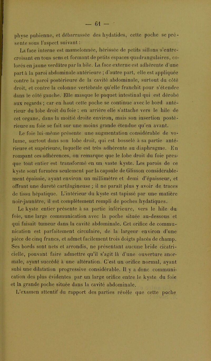 physe pubienne, et débarrassée des bydatid<!S, cette pocbe se pré- sente sous l’aspect suivant : La face interne est mamelonnée, bérissée de petits sillons s’entre- croisant en tous sens et formant de petits espaces quadrangulaires, co- lorés en jaune verdâtre par la bile. La face externe est adhérente d’une part à la paroi abdominale antérieure ; d’autre part, elle est appliquée contre la paroi postérieure de la cavité abdominale, surtout du côté droit, et contre la colonne vertébrale qu’elle franchit pour s’étendre dans le côté gauche. Elle masque le paquet intestinal qui est dérobé aux regards ; car en haut cette poche se continue avec le bord anté- rieur du lobe droit du foie ; en arrière elle s’attache vers le hile de cet organe, dans la moitié droite environ, mais son insertion posté- rieure au foie se fait sur une moins grande étendue qu’en avant. Le foie lui-méme présente une augmentation considérable de vo- lume, surtout dans son lobe droit, qui est bosselé à sa partie anté- rieure et supérieure, laquelle est très adhérente au diaphragme. En rompant ces adhérences, on remarque que le lobe droit du foie pres- que tout entier est transformé en un vaste kyste. Les parois de ce kyste sont formées seulement par la capsule deGlisson considérable- ment épaissie, ayant environ un millimètre et demi d’épaisseur, et offrant une dureté cartilagineuse ; il ne paraît plus y avoir de traces de tissu hépatique. L’intérieur du kyste est tapissé par une matière noir-jaunâtre, il est complètement rempli de poches hydatiques. Le kyste entier présente à sa partie inférieure, vers le hile du foie, une large communication avec la poche située au-dessous et qui faisait tumeur dans la cavité abdominale. Cet orifice de commu- nication est parfaitement circulaire, de la largeur environ d’une pièce de cinq francs, et admet facilement trois doigts placés de champ. Ses bords sont nets et arrondis, ne présentant aucune bride cicatri- cielle, pouvant faire admettre qu’il s’agit là d’une ouverture anor- male, ayant succédé à une altération. C’est un orifice normal, ayant subi une dilatation progressive considérable. Il y a donc communi- cation des plus évidentes par un large orifice entre le kyste du foie et la grande poche située dans la cavité abdominale. L’examen attentif du rapport des parties révèle que cette poche