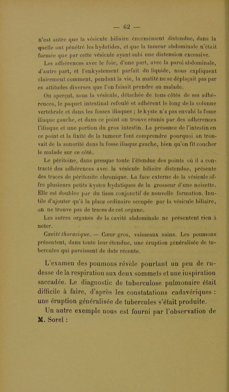 n’est autre que la vésicule biliaire énormément distendue, dans la quelle ont pénétré les hydatides, et que la tumeur abdominale n’était formée que par cette vésicule ayant subi une distension excessive. Les adhérences avec le foie, d’une part, avec la paroi abdominale, d’autre part, et l’enkystement parfait du liquide, nous expliquent clairement comment, pendant la vie, la matité ne se déplaçait pas par es attitudes diverses que l’on faisait prendre au malade. On aperçut, sous la vésicule, détachée de tous côtés de ses adhé- rences, le paquet intestinal refoulé et adhérent le long de la colonne vertébrale et dans les fosses iliaques ; le kyste n’a pas envahi la fosse iliaque gauche, et dans ce point on trouve réunis par des adhérences l’iliaque et une portion du gros intestin. La présence de l’intestin en ce point et la fixité de la tumeur font comprendre pourquoi on trou- vait de la sonorité dans la fosse iliaque gauche, bien qu’on fît coucher le malade sur ce côté. Le péritoine, dans presque toute l’étendue des points où il a con- tracté des adhérences avec la vésicule biliaire distendue, présente des traces de péritonite chronique. La face externe de la vésicule of- fre plusieurs petits kystes hydatiques de la grosseur d’une noisette. Elle est doublée par du tissu conjonctif de nouvelle formation. Inu- tile d’ajouter qu’à la place ordinaire occupée par ta vésicule biliaire, on ne trouve pas de traces de cet organe. Les autres organes de la cavité abdominale ne présentent rien à noter. Cavité thoracique. — Cœur gros, vaisseaux sains. Les poumons présentent, dans toute leur étendue, une éruption généralisée de tu- bercules qui paraissent de date récente. L’examen des poumons révèle pourtant un peu de ru- desse de la respiration aux deux sommets et une inspiration saccadée. Le diagnostic de tuberculose pulmonaire était difficile à faire, d’après les constatations cadavériques : une éruption généralisée de tubercules s’était produite. Un autre exemple nous est fourni par l’observation de M. Sorel :