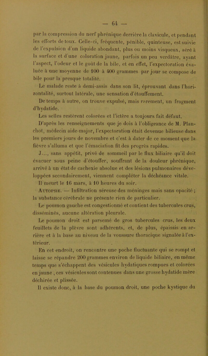 par la compression du nerf phrénique derrière la clavicule, et pendant les efforts de toux. Celle-ci, fréquente, pénible, quinteuse, est suivie de l’expulsion d’un liquide abondant, plus ou moins visqueux, aéré à la surface et d une coloration jaune, parfois un peu verdâtre, ayant l’aspect, l'odeur et le goût de la bile, et en effet, l’expectoration éva- luée à une moyenne de 100 à 400 grammes par jour se compose de bile pour la presque totalité. Le malade reste à demi-assis dans son lit, éprouvant dans l’hori- zontalité, surtout latérale, une sensation d’étouffement. De temps à autre, on trouve expulsé, mais rarement, un fragment d’hydatide. Les selles restèrent colorées et l’ictère a toujours fait défaut. D’après les renseignements que je dois à l’obligeance de M. Plan- cbot, médecin aide-major, l’expectoration était devenue bilieuse dans les premiers jours de novembre et c’est à dater de ce moment que la fièvre s’alluma et que l’émaciation fit des progrès rapides. J..., sans appétit, privé de sommeil par le flux biliaire qu’il doit évacuer sous peine d’étouffer, souffrant de la douleur phrénique, arrivé à un état de cachexie absolue et des lésions pulmonaires déve- loppées secondairement, viennent compléter la déchéance vitale. Il meurt le 16 mars, à 10 heures du soir. Autopsie. — Infiltration séreuse des méninges mais sans opacité ; la substance cérébrale ne présente rien de particulier. Le poumon gauche est congestionné et contient des tubercules crus, disséminés, aucune altération pleurale. Le poumon droit est parsemé de gros tubercules crus, les deux feuillets de la plèvre sont adhérents, et, de plus, épaissis en ar- rière et à la base au niveau de la voussure thoracique signalée à l’ex- térieur. En cet endroit, on rencontre une poche fluctuante qui se rompt et laisse se répandre 200 grammes environ de liquide biliaire, en même temps que s’échappent des vésicules hydatiques rompues et colorées en jaune,ces vésicules sont contenues dans une grosse hydatide mère déchirée et plissée. Il existe donc, à la base du poumon droit, une poche kystique du