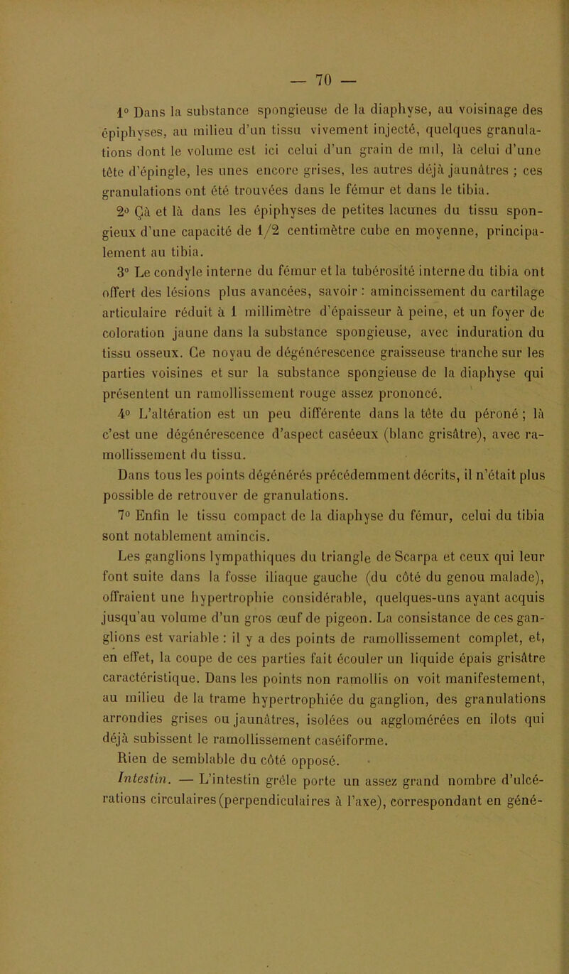 1° Dans la substance spongieuse de la diaphyse, au voisinage des épipliyses, au milieu d’un tissu vivement injecté, quelques granula- tions dont le volume est ici celui d’un grain de md, là celui d’une tête d’épingle, les unes encore grises, les autres déjà jaunâtres ; ces granulations ont été trouvées dans le fémur et dans le tibia. 2-5 Çà et là dans les épiphyses de petites lacunes du tissu spon- gieux d’une capacité de 1/2 centimètre cube en moyenne, principa- lement au tibia. 3“ Le condyle interne du fémur et la tubérosité interne du tibia ont offert des lésions plus avancées, savoir : amincissement du cartilage articulaire réduit à 1 millimètre d’épaisseur à peine, et un foyer de coloration jaune dans la substance spongieuse, avec induration du tissu osseux. Ce noyau de dégénérescence graisseuse tranche sur les parties voisines et sur la substance spongieuse de la diaphyse qui présentent un ramollissement rouge assez prononcé. 4° L’altération est un peu différente dans la tête du péroné ; là c’est une dégénérescence d’aspect caséeux (blanc grisâtre), avec ra- mollissement du tissu. Dans tous les points dégénérés précédemment décrits, il n’était plus possible de retrouver de granulations. 1° Enfin le tissu compact de la diaphyse du fémur, celui du tibia sont notablement amincis. Les ganglions lympathiques du triangle de Scarpa et ceux qui leur font suite dans la fosse iliaque gauche (du côté du genou malade), offraient une hypertrophie considérable, quelques-uns ayant acquis jusqu’au volume d’un gros œuf de pigeon. La consistance de ces gan- glions est variable : il y a des points de ramollissement complet, et, en effet, la coupe de ces parties fait écouler un liquide épais grisâtre caractéristique. Dans les points non ramollis on voit manifestement, au milieu de la trame hypertrophiée du ganglion, des granulations arrondies grises ou jaunâtres, isolées ou agglomérées en ilôts qui déjà subissent le ramollissement caséiforme. Rien de semblable du côté opposé. Intestin. — L’intestin grêle porte un assez grand nombre d’ulcé- rations circulaires (perpendiculaires à l’axe), correspondant en géné-